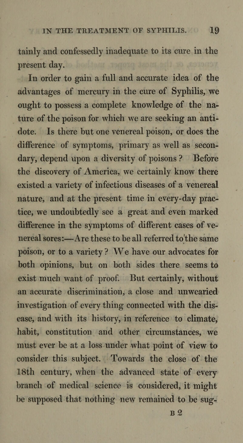 taiiily and confessedly inadequate to its cure in the present day. In order to gain a full and accurate idea of the advantages of mercury in the cure of Syphilis, we ought to possess a complete knowledge of the na¬ ture of the poison for which we are seeking an anti¬ dote. Is there but one venereal poison, or does the difference of symptoms, primary as well as ^secon¬ dary, depend upon a diversity of poisons ? Before the discovery of America, we certainly know there existed a variety of infectious diseases of a venereal nature, and at the present time in every-day prac¬ tice, we undoubtedly see a great and even marked difference in the symptoms of different cases of ve¬ nereal sores:—Are these to be all referred to’the same I poison, or to a variety ? We have our advocates for both opinions, but on both sides there seems to exist much want of proof. But certainly, without an accurate discrimination, a close and unwearied investigation of every thing connected with the dis¬ ease, and with its history, in reference to climate, habit, constitution and other circumstances, we must ever be at a loss under what point of view to consider this subject. Towards the close of the 18th century, when the advanced state of every branch of medical science is considered, it might he supposed that nothing new remained to be sug- B 2