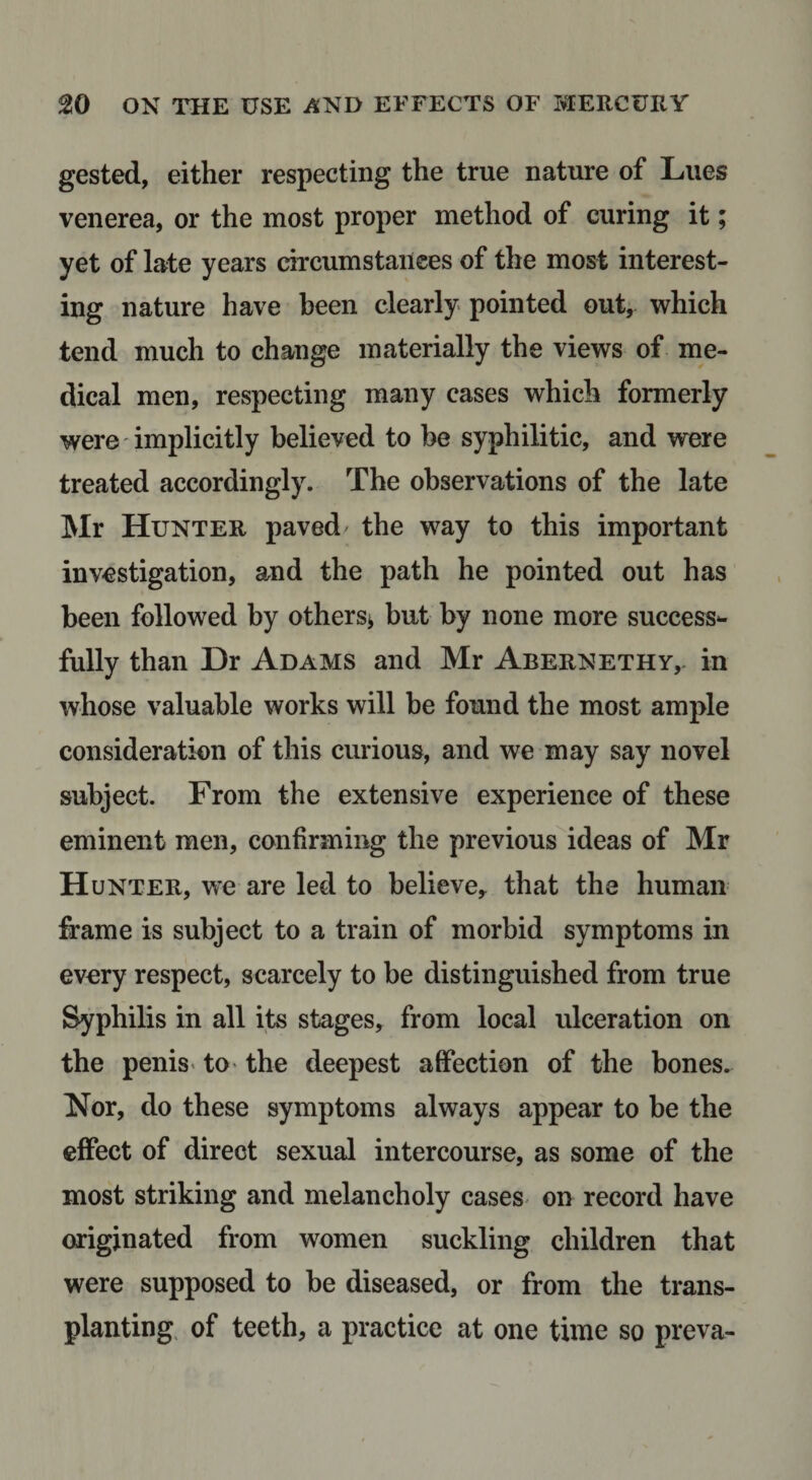gested, either respecting the true nature of Lues venerea, or the most proper method of curing it; yet of late years circumstances of the most interest¬ ing nature have been clearly pointed out, which tend much to change materially the views of me¬ dical men, respecting many cases which formerly were implicitly believed to be syphilitic, and were treated accordingly. The observations of the late Mr Hunter paved the way to this important investigation, and the path he pointed out has been followed by others^ but by none more success*- fully than Dr Adams and Mr Abernethy, in whose valuable works will be found the most ample consideration of this curious, and we may say novel subject. From the extensive experience of these eminent men, confirming the previous ideas of Mr Hunter, we are led to believe, that the human frame is subject to a train of morbid symptoms in every respect, scarcely to be distinguished from true Syphilis in all its stages, from local ulceration on the penis' to- the deepest affection of the bones. Nor, do these symptoms always appear to be the effect of direct sexual intercourse, as some of the most striking and melancholy cases on record have originated from women suckling children that were supposed to be diseased, or from the trans¬ planting, of teeth, a practice at one time so preva-