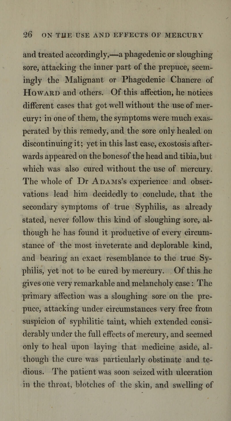 and treated accordingly,—a phagedenic or sloughing sore, attacking the inner part of the prepuce, seem¬ ingly the Malignant or Phagedenic Chancre of Howard and others. Of this affection, he notices different cases that got well without the use of mer¬ cury: in one of them, the symptoms were much exas¬ perated by this remedy, and the sore only healed on discontinuing it; yet in this last case, exostosis after¬ wards appeared on the hones of the head and tibia, but which was also cured without the use of mercury. The whole of Dr Adams’s experience and obser¬ vations lead him decidedly to conclude, that the secondary symptoms of true Syphilis, as already stated, never follow this kind of sloughing sore, al¬ though he has found it productive of every circum¬ stance of the most inveterate and deplorable kind, and bearing an exact resemblance to the true Sy¬ philis, yet not to be cured by mercury. Of this he gives one very remarkable and melancholy case; The primary affection was a sloughing sore on the pre¬ puce, attacking under circumstances very free from suspicion of syphilitic taint, which extended consi¬ derably under the full effects of mercury, and seemed only to heal upon laying that medicine aside, al¬ though the cure was particularly obstinate and te¬ dious. The patient was soon seized with ulceration in the throat, blotches of the skin, and swelling of