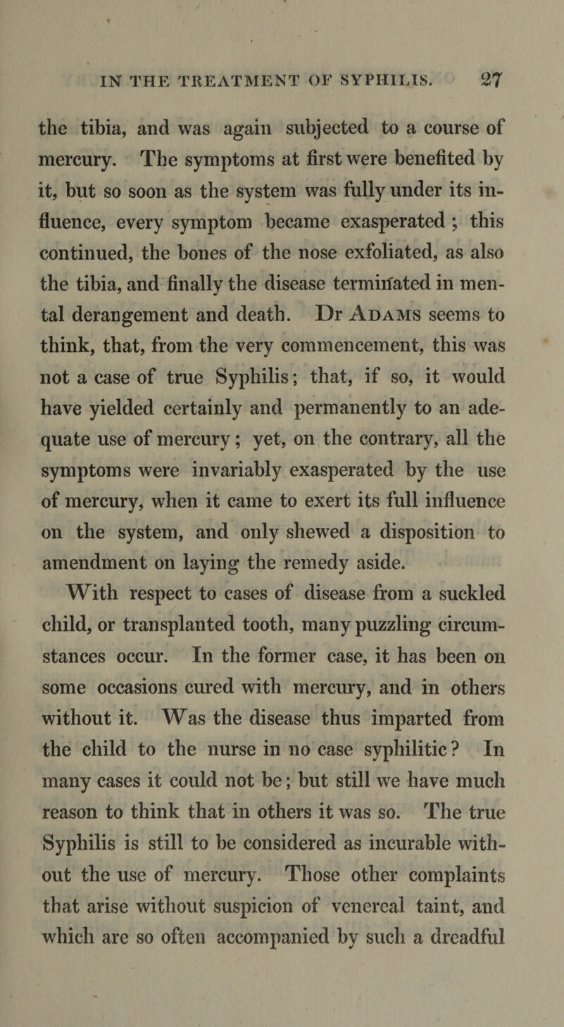 the tibia, and was again subjected to a course of mercury. The symptoms at first were benefited by it, but so soon as the system was fully under its in¬ fluence, every symptom became exasperated ; this continued, the bones of the nose exfoliated, as also the tibia, and finally the disease terminated in men¬ tal derangement and death. Dr Adams seems to think, that, from the very commencement, this was not a case of true Syphilis; that, if so, it would have yielded certainly and permanently to an ade¬ quate use of mercury; yet, on the contrary, all the symptoms were invariably exasperated by the use of mercury, when it came to exert its full influence on the system, and only shewed a disposition to amendment on laying the remedy aside. With respect to cases of disease from a suckled child, or transplanted tooth, many puzzling circum¬ stances occur. In the former case, it has been on some occasions cured with mercury, and in others without it. Was the disease thus imparted from the child to the nurse in no case syphilitic ? In many cases it could not be; but still we have much reason to think that in others it was so. The true Syphilis is still to be considered as incurable with¬ out the use of mercury. Those other complaints that arise without suspicion of venereal taint, and which are so often accompanied by such a dreadful