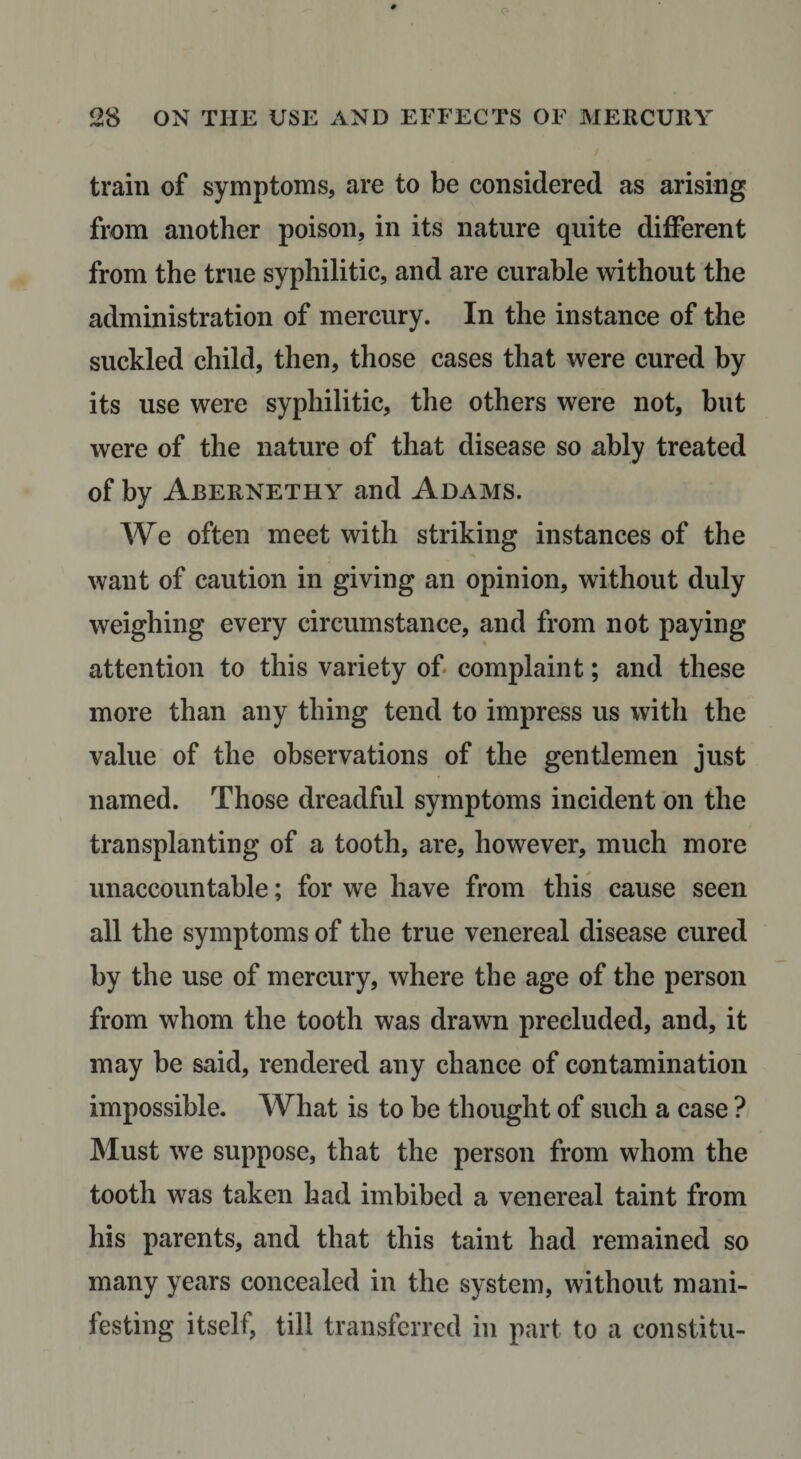 train of symptoms, are to be considered as arising from another poison, in its nature quite diiderent from the true syphilitic, and are curable without the administration of mercury. In the instance of the suckled child, then, those cases that were cured by its use were syphilitic, the others were not, hut were of the nature of that disease so ably treated of by Abernethy and Adams. We often meet with striking instances of the want of caution in giving an opinion, without duly weighing every circumstance, and from not paying attention to this variety of complaint; and these more than any thing tend to impress us with the value of the observations of the gentlemen just named. Those dreadful symptoms incident on the transplanting of a tooth, are, however, much more unaccountable; for we have from this cause seen all the symptoms of the true venereal disease cured by the use of mercury, where the age of the person from whom the tooth was drawn precluded, and, it may be said, rendered any chance of contamination impossible. What is to be thought of such a case ? Must we suppose, that the person from whom the tooth was taken had imbibed a venereal taint from his parents, and that this taint had remained so many years concealed in the system, without mani¬ festing itself, till transferred in part to a constitu-