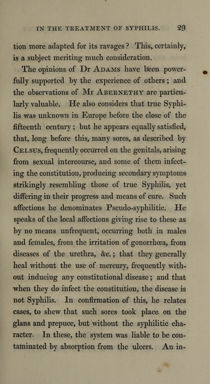 tion more adapted for its ravages ? This^ certainly, is a subject meriting much consideration. The opinions of Dr Adams have been power¬ fully supported by the experience of others; and the observations of Mr Abernethy are particu¬ larly valuable. He also considers that true Syphi¬ lis was unknown in Europe before the close of the fifteenth century; but he appears equally satisfied, that, long before this, many sores^ as described by Cel sus, frequently occurred on the genitals, arising from sexual intercourse, and some of them infect¬ ing the constitution, producing secondary symptoms strikingly resembling those of true Syphilis, yet differing in their progress and means of cure. Such affections he denominates Pseudo-syphilitic. He speaks of the local affections giving rise to these as by no means unfrequent, occurring both in males and females, from the irritation of gonorrhoea, from diseases of the urethra, &amp;e.; that they generally heal without the use of mercury, frequently with¬ out inducing any constitutional disease; and that when they do infect the constitution, the disease is not Syphilis. In confirmation of this, he relates cases, to shew that such sores took place, on the glans and prepuce, but without the syphilitic cha¬ racter. In these, the system was liable to be con¬ taminated by absorption from the ulcers. An in-