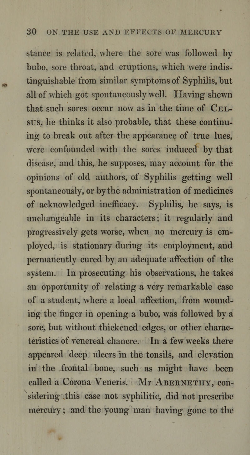 stance is related, where the sore was followed by bubo, sore throat, and eruptions, which 'were indis¬ tinguishable from similar symptoms of Syphilis, but all of which got spontaneously well. Having shewn that such sores occur now as in the time of Cel- sus, he thinks it also probable, that these continu¬ ing to break out after the appearance of true lues, were confounded with the sores induced by that disease, and this, he supposes, may account for the opinions of old authors, of Syphilis getting well spontaneously, or by the administration of medicines of acknowledged inefficacy. Syphilis, he says, is unchangeable in its characters; it regularly and progressively gets worse, when no mercury is em¬ ployed,' is stationary during its employment, and permanently cured by an adequate affection of the system. In prosecuting his observations, he takes an opportunity of relating a very remarkable case of a student, where a local affection, from wound¬ ing the finger in opening a bubo, was followed by a sore, but without thickened edges, or other charac¬ teristics of venereal chancre. In a few weeks there appeared 'deep ulcers in the tonsils, and elevation in the .frontal' bone, such as might have been called a Corona Veneris. Mr Abernethy, con¬ sidering \this case not syphilitic, did not prescribe mercury; and the young man having gone to the