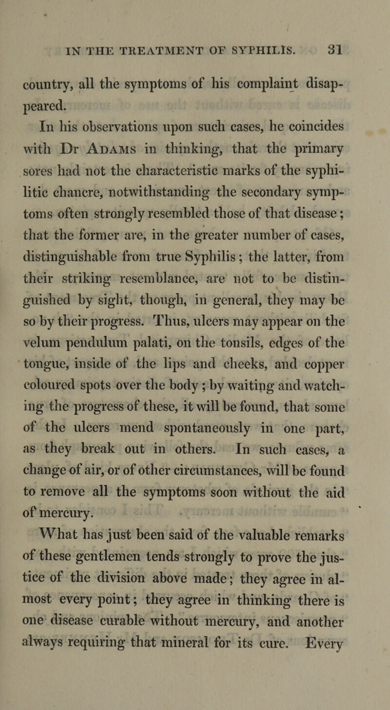 country, all the symptoms of his complaint disap- In his observations upon such cases, he coincides with Dr Adams in thinking, that the primary sores had not the characteristic marks of the syphi¬ litic chancre, notwithstanding the secondary symp¬ toms often strongly resembled those of that disease; « that the former are, in the greater number of cases, distinguishable from true Syphilis; the latter, from their striking resemblance, are not to be distin¬ guished by sigl'it, though, in general, they may be so by their progress. Thus, ulcers may appear on the velum pendulum palati, on the tonsils, edges of the ■ tongue, inside of the lips and cheeks, and copper coloured spots over the body; by waiting and watch¬ ing the progress of these, it will he found, that some of the ulcers mend spontaneously in one part, as they break out in others. In such cases^ a change of air, or of other circumstances, will be found to remove all the symptoms soon without the aid of mercury. What has just been said of the valuable remarks of these gentlemen tends strongly to prove the jus¬ tice of the division above made; they agree in al¬ most every point; they agree in thinking there is one' disease curable without mercury, and another always requiring that mineral for its cure. Every