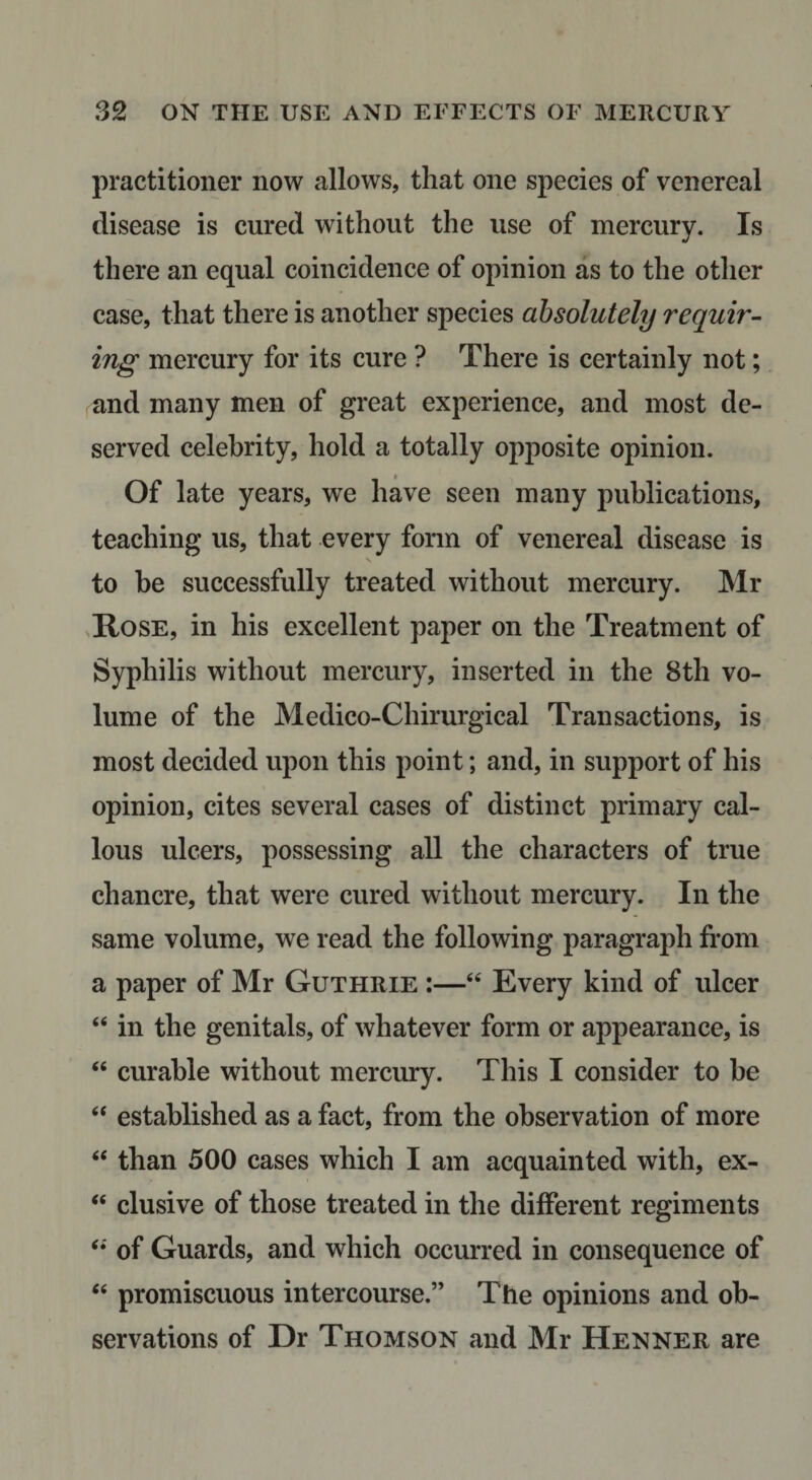 practitioner now allows, that one species of venereal disease is cured without the use of mercury. Is there an equal coincidence of opinion as to the other case, that there is another species absolutely requir¬ ing mercury for its cure ? There is certainly not; and many men of great experience, and most de¬ served celebrity, hold a totally opposite opinion. Of late years, we have seen many publications, teaching us, that every form of venereal disease is to be successfully treated without mercury. Mr ,IlosE, in his excellent paper on the Treatment of Syphilis without mercury, inserted in the 8th vo¬ lume of the Medico-Chirurgical Transactions, is most decided upon this point; and, in support of his opinion, cites several cases of distinct primary cal¬ lous ulcers, possessing all the characters of true chancre, that were cured without mercury. In the same volume, we read the following paragraph from a paper of Mr Guthrie :—“ Every kind of ulcer “ in the genitals, of whatever form or appearance, is ‘‘ curable without mercury. This I consider to be “ established as a fact, from the observation of more “ than 500 cases which I am acquainted with, ex- “ elusive of those treated in the different regiments of Guards, and which occurred in consequence of ‘‘ promiscuous intercourse.” The opinions and ob¬ servations of Dr Thomson and Mr Henner are