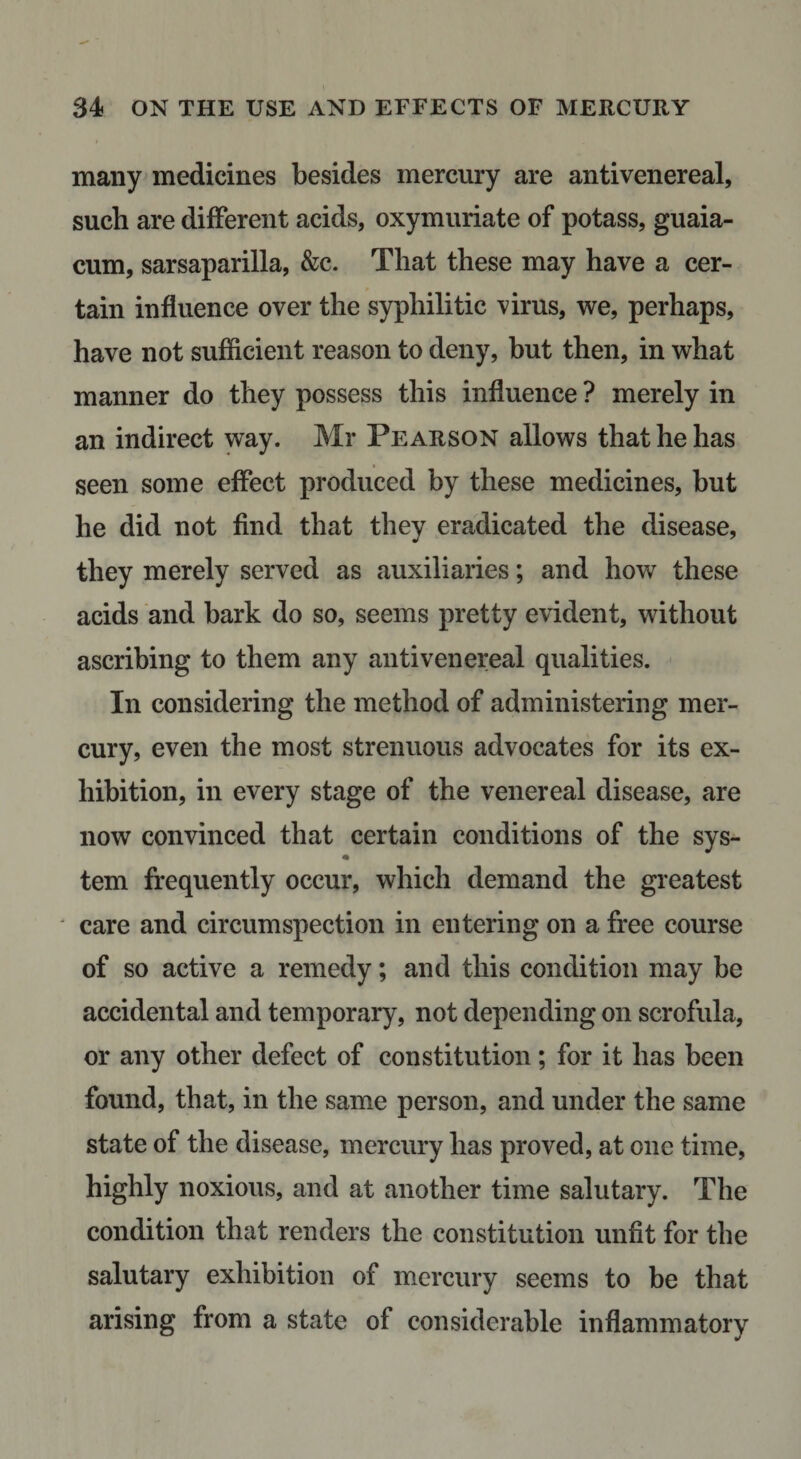 many^ medicines besides mercury are anti venereal, such are different acids, oxymuriate of potass, guaia- cum, sarsaparilla, &amp;c. That these may have a cer¬ tain influence over the syphilitic virus, we, perhaps, have not sufficient reason to deny, but then, in what manner do they possess this influence ? merely in an indirect way. Mr Pearson allows that he has seen some effect produced by these medicines, but he did not find that they eradicated the disease, they merely served as auxiliaries; and how these acids and bark do so, seems pretty evident, without ascribing to them any antivenereal qualities. In considering the method of administering mer¬ cury, even the most strenuous advocates for its ex¬ hibition, in every stage of the venereal disease, are now convinced that certain conditions of the sys- tern frequently occur, which demand the greatest ^ care and circumspection in entering on a free course of so active a remedy; and this condition may be accidental and temporary, not depending on scrofula, or any other defect of constitution; for it has been found, that, in the same person, and under the same state of the disease, mercury has proved, at one time, highly noxious, and at another time salutary. The condition that renders the constitution unfit for the salutary exhibition of mercury seems to be that arising from a state of considerable inflammatory