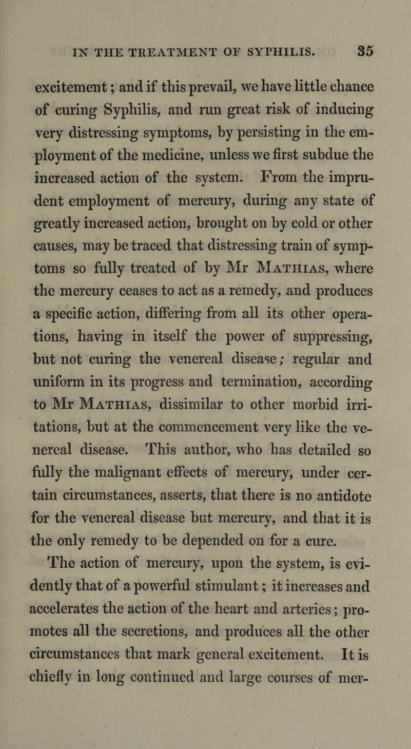 excitement; and if this prevail, we have little chance of curing Syphilis, and run great risk of inducing very distressing symptoms, by persisting in the em¬ ployment of the medicine, unless we first subdue the increased action of the system. From the impru¬ dent employment of mercury, during any state of greatly increased action, brought on by cold or other causes, may he traced that distressing train of symp¬ toms so fully treated of by Mr Mathias, where the mercury ceases to act as a remedy, and produces a specific action, differing from all its other opera¬ tions, having in itself the power of suppressing, but not curing the venereal disease; regular and uniform in its progress and termination, according to Mr Mathias, dissimilar to other morbid irri- I tations, but at the commencement very like the ve¬ nereal disease. This author, who has detailed so fully the malignant effects of mercury, under cer¬ tain circumstances, asserts, that there is no antidote for the venereal disease but mercury, and that it is the only remedy to be depended on for a cure. The action of mercury, upon the system, is evi¬ dently that of a powerful stimulant; it increases and accelerates the action of tlie heart and arteries; pro¬ motes all the secretions, and produces all the other circumstances that mark general excitement. It is chiefly in long continued and large courses of mer-