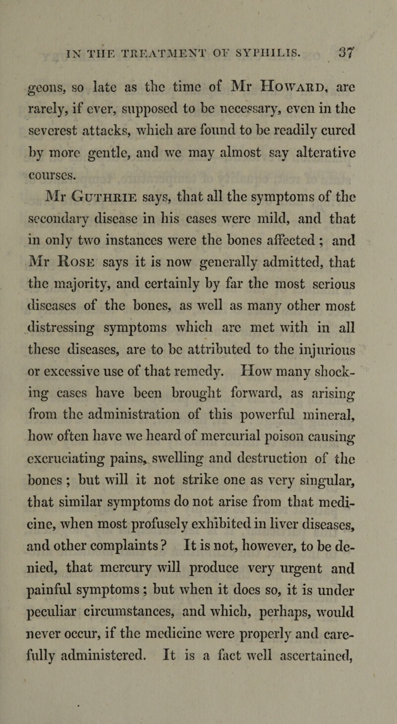 geoiis, so late as the time of Mr Howard, are rarely, if ever, supposed to be necessary, even in the severest attacks, which are found to be readily cured by more gentle, and we may almost say alterative courses. Mr Guthrie says, that all the symptoms of the secondary disease in his cases were mild, and that in only two instances were the bones affected ; and Mr Rose says it is now generally admitted, that the majority, and certainly by far the most serious diseases of the bones, as well as many other most distressing symptoms which are met with in all these diseases, are to be attributed to the injurious or excessive use of that remedy. How many shock¬ ing cases have been brought forward, as arising from the administration of this powerful mineral, how often have we heard of mercurial poison causing excruciating pains&gt; swelling and destruction of the bones ; but will it not strike one as very singular, that similar symptoms do not arise from that medi¬ cine, when most profusely exhibited in liver diseases, and other complaints ? It is not, however, to be de¬ nied, that mercury will produce very urgent and painful symptoms; but when it does so, it is under peculiar circumstances, and which, perhaps, would never occur, if the medicine wTre properly and care¬ fully administered. It is a fact well ascertained,