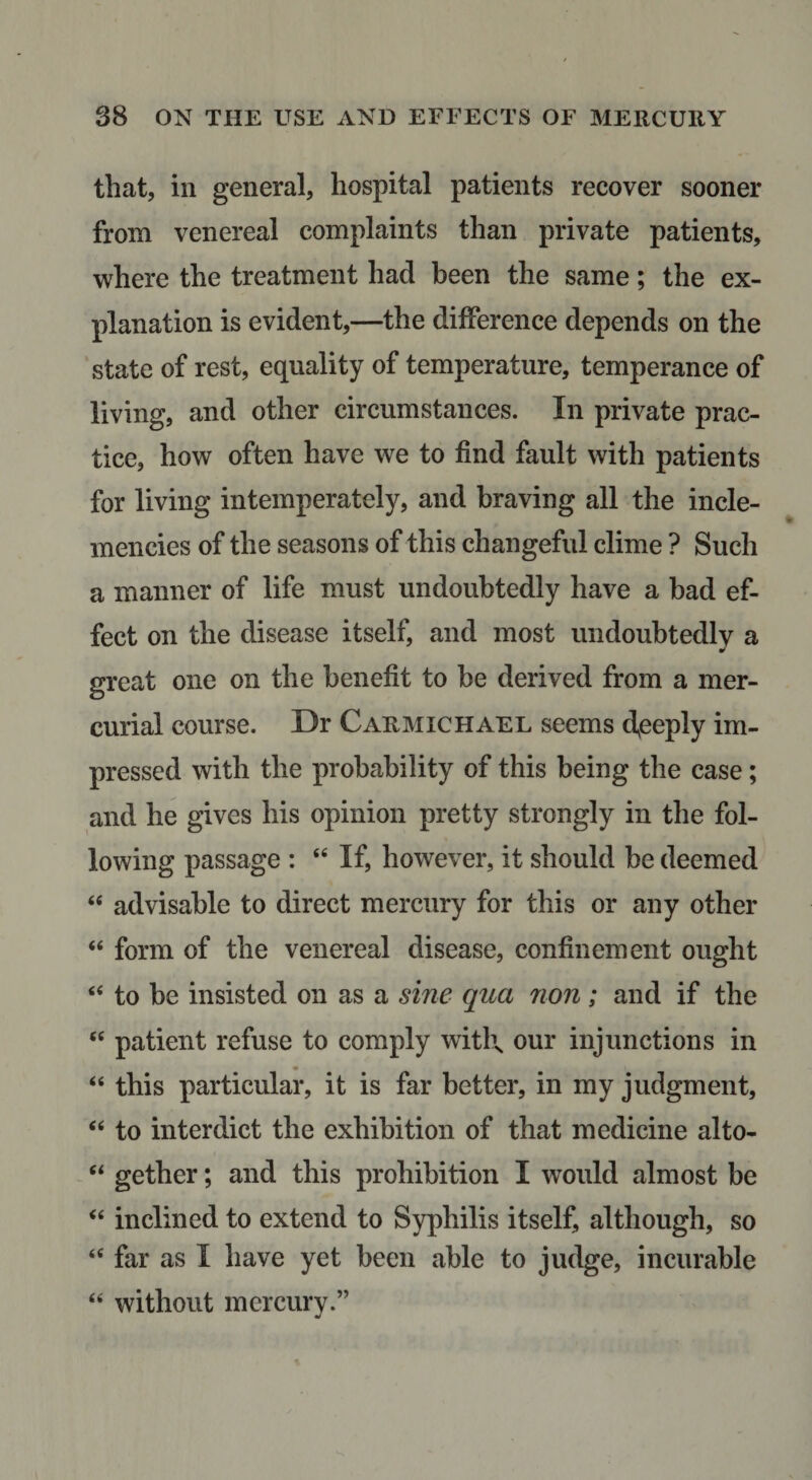 that, in general, hospital patients recover sooner from venereal complaints than private patients, where the treatment had been the same; the ex¬ planation is evident,—the difference depends on the ‘state of rest, equality of temperature, temperance of living, and other circumstances. In private prac¬ tice, how often have we to find fault with patients for living intemperately, and braving all the incle¬ mencies of the seasons of this changeful clime ? Such a manner of life must undoubtedly have a bad ef¬ fect on the disease itself, and most undoubtedly a great one on the benefit to he derived from a mer¬ curial course. Dr Carmichael seems d^eeply im¬ pressed with the probability of this being the case; and he gives his opinion pretty strongly in the fol¬ lowing passage : “ If, however, it should be deemed “ advisable to direct mercury for this or any other “ form of the venereal disease, confinement ought ‘‘ to be insisted on as a sine qua non; and if the “ patient refuse to comply witl\ our injunctions in “ this particular, it is far better, in my judgment, “ to interdict the exhibition of that medicine alto- ‘‘ gether; and this prohibition I would almost be “ inclined to extend to Syphilis itself, although, so “ far as I have yet been able to judge, incurable “ without mercury.”