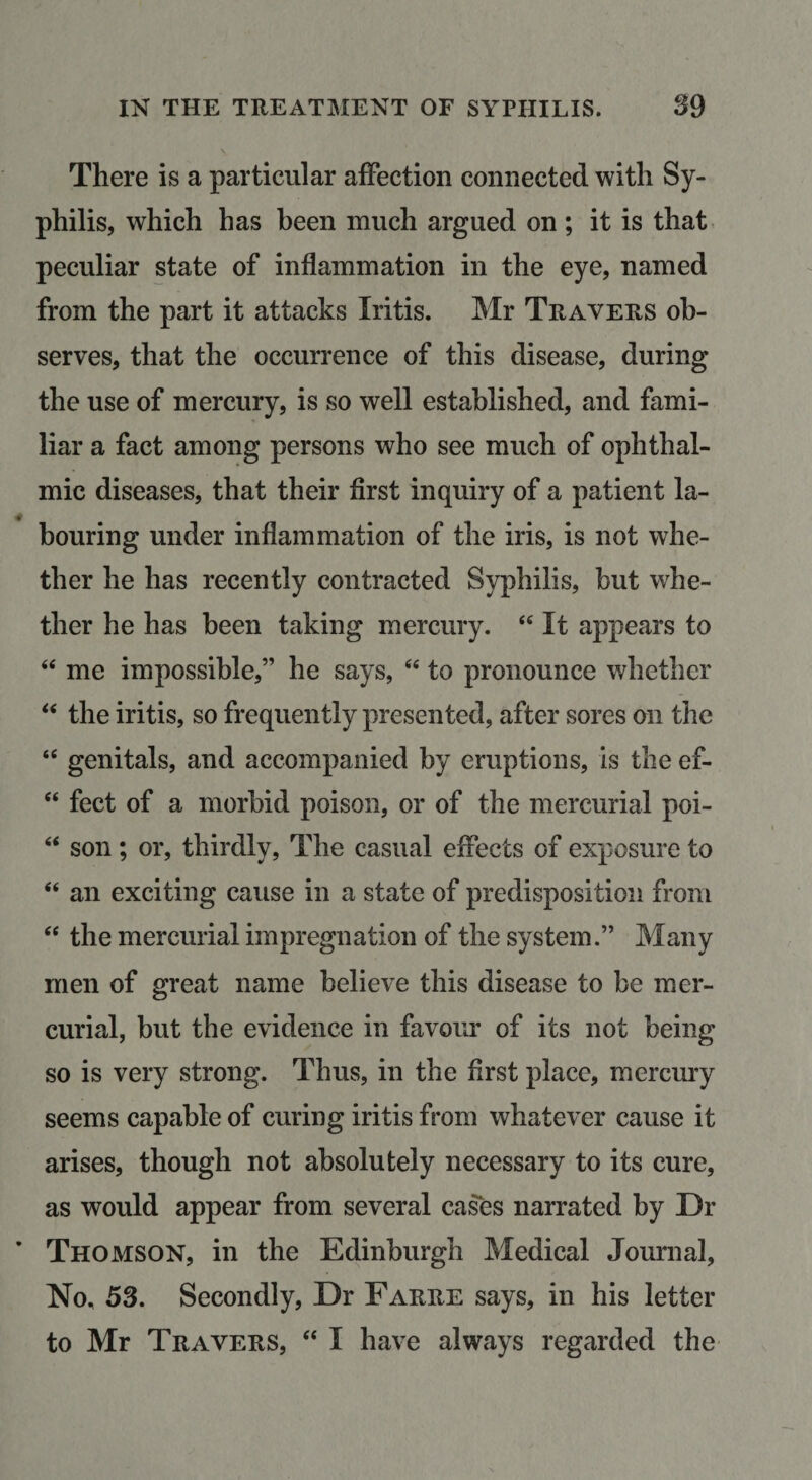 There is a particular afFection connected with Sy¬ philis, which has been much argued on; it is that peculiar state of inflammation in the eye, named from the part it attacks Iritis. Mr Travers ob¬ serves, that the occurrence of this disease, during the use of mercury, is so well established, and fami¬ liar a fact among persons who see much of ophthal¬ mic diseases, that their first inquiry of a patient la¬ bouring under inflammation of the iris, is not whe¬ ther he has recently contracted Syphilis, but whe¬ ther he has been taking mercury. “ It appears to “ me impossible,” he says, “ to pronounce whether the iritis, so frequently presented, after sores on the “ genitals, and accompanied by eruptions, is the ef- “ feet of a morbid poison, or of the mercurial poi- “ son; or, thirdly. The casual effects of exposure to “ an exciting cause in a state of predisposition from ‘‘ the mercurial impregnation of the system.” Many men of great name believe this disease to be mer¬ curial, but the evidence in favour of its not being so is very strong. Thus, in the first place, mercury seems capable of curing iritis from whatever cause it arises, though not absolutely necessary to its cure, as would appear from several cases narrated by Dr Thomson, in the Edinburgh Medical Journal, No. 53. Secondly, Dr Farre says, in his letter to Mr Travers, “ I have always regarded the
