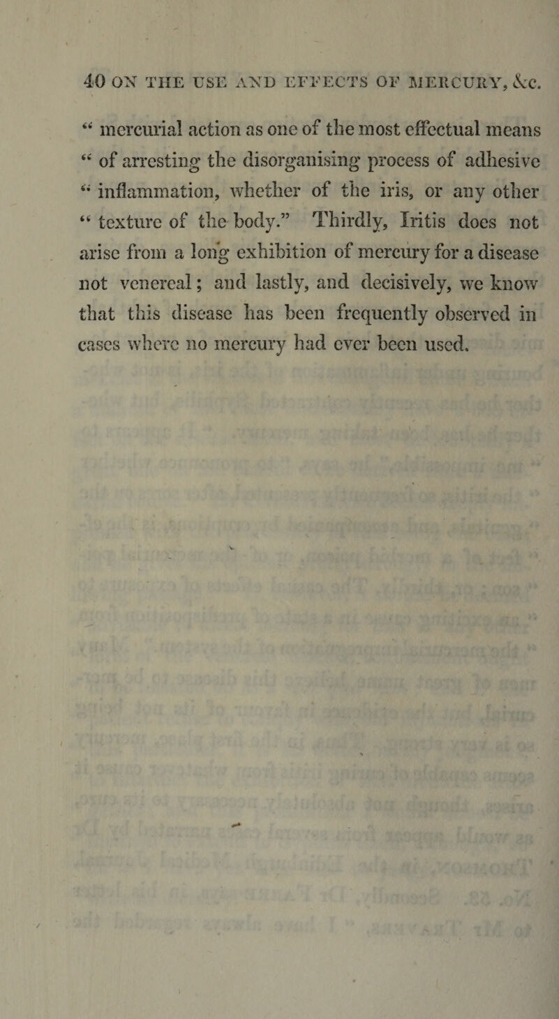 mercurial action as one of the most effectual means of arresting the disorganising process of adhesive inflammation, whether of the iris, or any other ‘‘ texture of the body.” Thirdly, Iritis does not arise from a long exhibition of mercury for a disease not venereal; and lastly, and decisively, we know that this disease has been frequently observed in cases where no mercury had ever been used. ♦ )