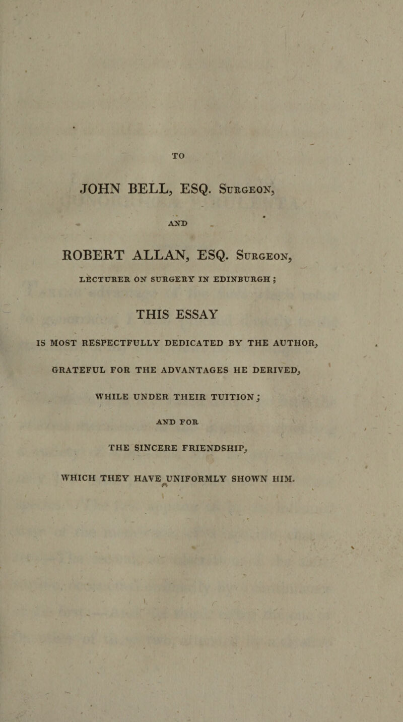 TO JOHN BELL, ESQ. Surgeon, AND ROBERT ALLAN, ESQ. Surgeon, LECTURER ON SURGERY IN EDINBURGH ; THIS ESSAY IS MOST RESPECTFULLY DEDICATED BY THE AUTHOR, GRATEFUL FOR THE ADVANTAGES HE DERIVED, WHILE UNDER THEIR TUITION,' i AND TOR ( THE SINCERE FRIENDSHIP, WHICH THEY HAVE UNIFORMLY SHOWN HIM. * N * 1