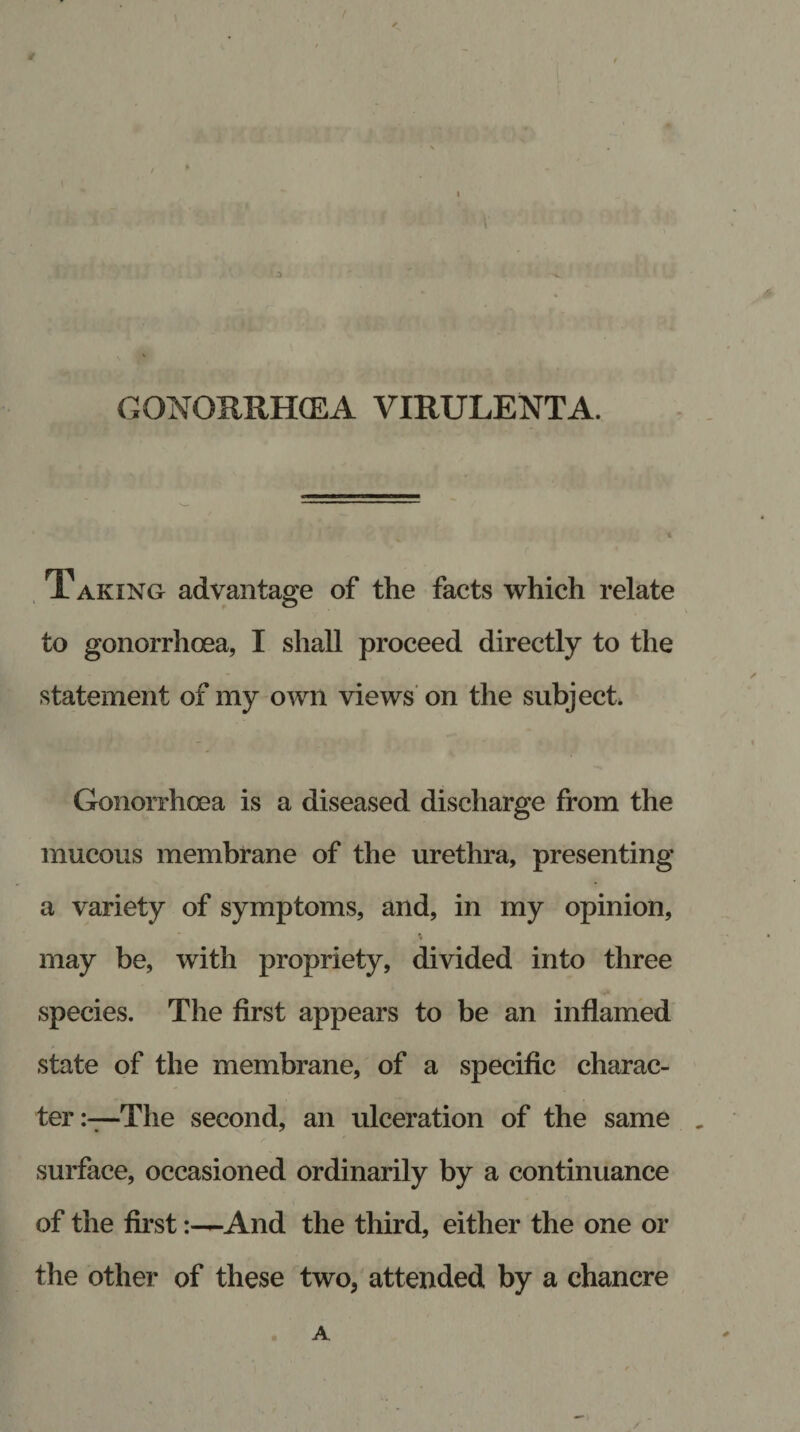 ( i i 7 ' ' V ! ' ... ;at**u.-o ,sdij ■ , nm /rn n :• yi- I’ n GONORRHCEA VIRULENT A. Taking advantage of the facts which relate to gonorrhoea, I shall proceed directly to the statement of my own views on the subject, Gonorrhoea is a diseased discharge from the mucous membrane of the urethra, presenting a variety of symptoms, and, in my opinion, \ may be, with propriety, divided into three species. The first appears to be an inflamed state of the membrane, of a specific charac¬ ter:—The second, an ulceration of the same „ surface, occasioned ordinarily by a continuance of the first:—And the third, either the one or the other of these two, attended by a chancre A