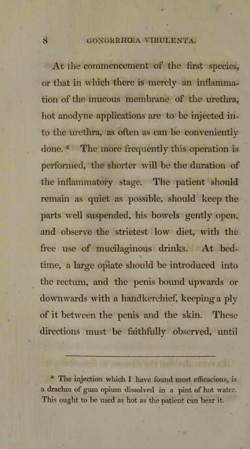 At the commencement of the first species, or that in which there is merely an inflamma- i tion of the mucous membrane of the urethra, hot anodyne applications are to be injected in¬ to the urethra, as often as can be conveniently done. * The more frequently this operation is performed, the shorter will be the duration of the inflammatory stage. The patient should remain as quiet as possible, should keep the parts well suspended, his bowels gently open, and observe the strictest low diet, with the free use of mucilaginous drinks. At bed¬ time, a large opiate should be introduced into the rectum, and the penis bound upwards or downwards with a handkerchief, keeping a ply of it between the penis and the skin. These directions must be faithfully observed, until * The injection which I have found most efficacious, is a drachm of gum opium dissolved in a pint of hot water. This ought to be used as hot as the patient can bear it.