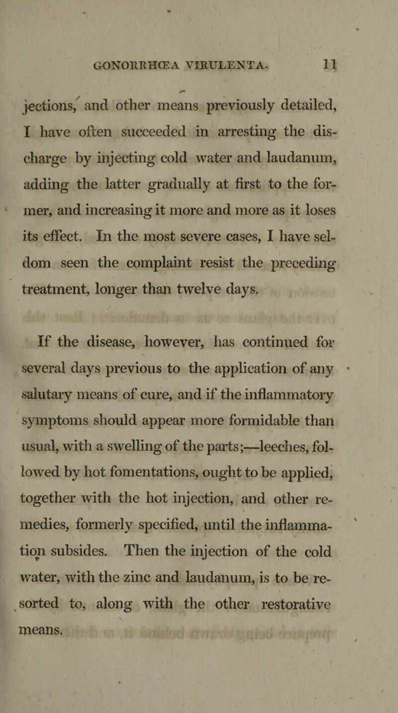 \ jeetions, and other means previously detailed, I have often succeeded in arresting the dis¬ charge by injecting cold water and laudanum, adding the latter gradually at first to the for¬ mer, and increasing it more and more as it loses its effect. In the most severe cases, I have sel¬ dom seen the complaint resist the preceding treatment, longer than twelve days. If the disease, however, has continued for several days previous to the application of any * salutary means of cure, and if the inflammatory symptoms should appear more formidable than usual, with a swelling of the parts;—leeches, fol¬ lowed by hot fomentations, ought to be applied, together with the hot injection, and other re- / medies, formerly specified, until the inflamma¬ tion subsides. Then the injection of the cold water, with the zinc and laudanum, is to be re- / , * i , • sorted to, along with the other restorative means. /