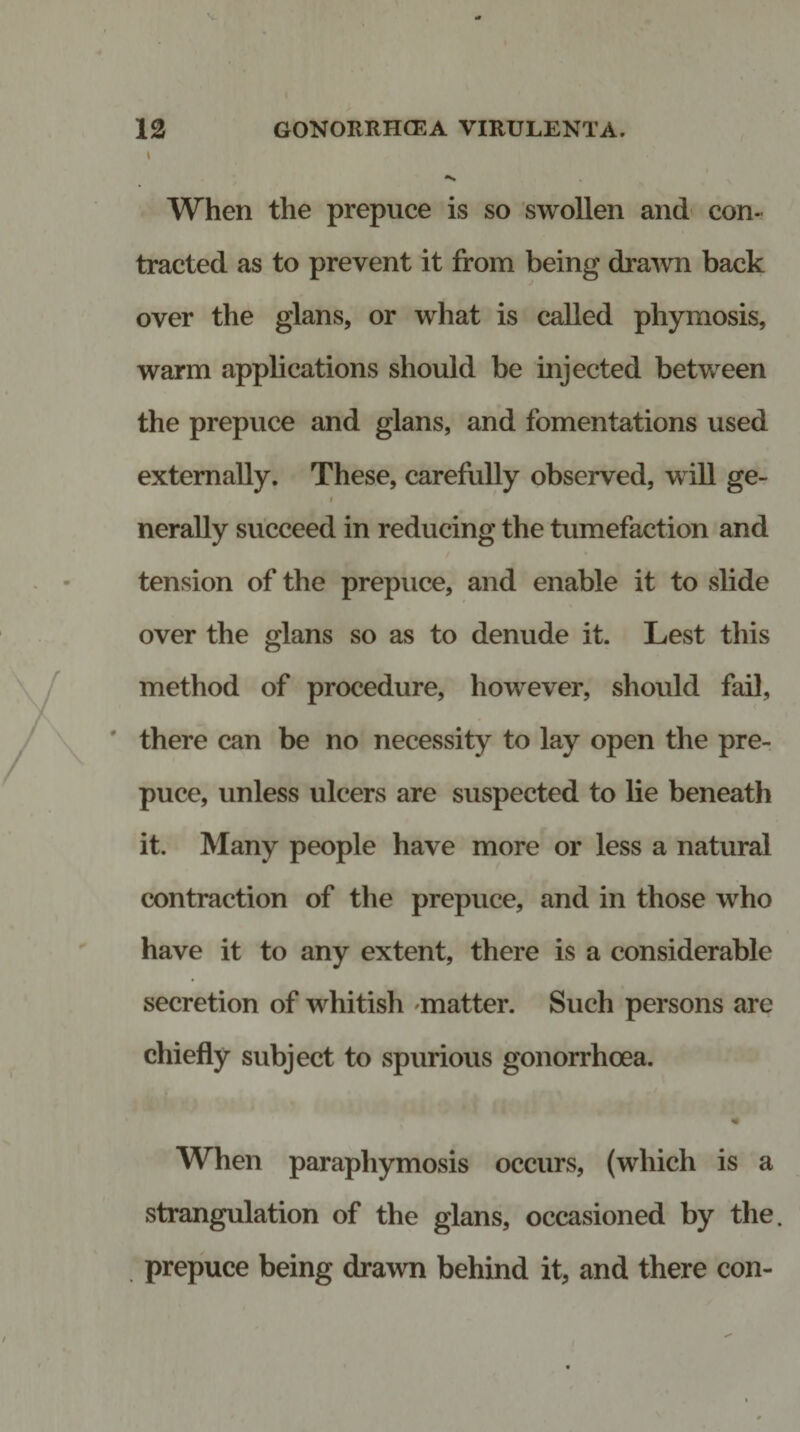 When the prepuce is so swollen and con¬ tracted as to prevent it from being drawn back over the glans, or what is called phymosis, warm applications should be injected between the prepuce and glans, and fomentations used externally. These, carefully observed, will ge- i nerally succeed in reducing the tumefaction and tension of the prepuce, and enable it to slide over the glans so as to denude it. Lest this method of procedure, however, should fail, there can be no necessity to lay open the pre¬ puce, unless ulcers are suspected to lie beneath it. Many people have more or less a natural contraction of the prepuce, and in those who have it to any extent, there is a considerable secretion of whitish matter. Such persons are chiefly subject to spurious gonorrhoea. When paraphymosis occurs, (which is a strangulation of the glans, occasioned by the. prepuce being drawn behind it, and there con-