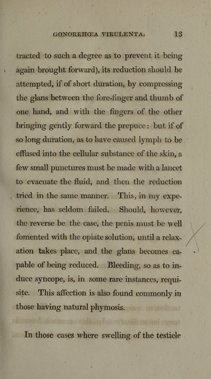 traded to such a degree as to prevent it being again brought forward), its reduction should be attempted, if of short duration, by compressing the glans between the fore-finger and thumb of one hand, and with the fingers of the other bringing gently forward the prepuce: but if of so long duration, as to have caused lymph to be effused into the cellular substance of the skin, a few small punctures must be made with a lancet to evacuate the fluid, and then the reduction tried in the same manner. This, in my expe¬ rience, has seldom failed. Should, however, the reverse be the case, the penis must be well fomented with the opiate solution, until a relax¬ ation takes place, and the glans becomes ca¬ pable of being reduced. Bleeding, so as to in¬ duce syncope, is, in some rare instances, requi¬ site. This affection is also found commonly in those having natural phymosis. In those cases where swelling of the testicle