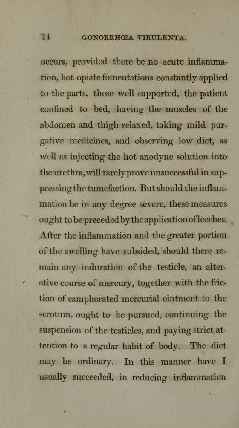 occurs, provided there be no acute inflamma¬ tion, hot opiate fomentations constantly applied to the parts, these well supported, the patient confined to bed, having the muscles of the abdomen and thigh relaxed, taking mild pur¬ gative medicines, and observing low diet, as i well as injecting the hot anodyne solution into the urethra, will rarely prove unsuccessful in sup¬ pressing the tumefaction. But should the inflam¬ mation be in any degree severe, these measures ought to be preceded by the application of leeches. After the inflammation and the greater portion of the swelling have subsided, should there re¬ main any induration of the testicle, an alter¬ ative course of mercury, together with the fric¬ tion of camphorated mercurial ointment to the scrotum, ought to be pursued, continuing the suspension of the testicles, and paying strict at- tention to a regular habit of body. The diet may be ordinary. In this manner have I usually succeeded, in reducing inflammation