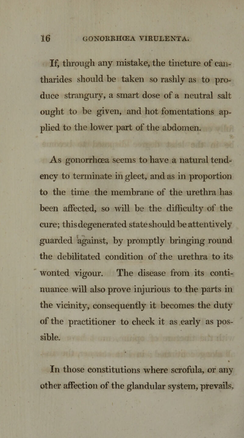 16 GONORRHOEA VIRULENTA. If, through any mistake, the tincture of can- tharides should be taken so rashly as to pro¬ duce strangury, a smart dose of a neutral salt ought to be given, and hot fomentations ap¬ plied to the lower part of the abdomen. As gonorrhoea seems to have a natural tend¬ ency to terminate in gleet, and as in proportion to the time the membrane of the urethra has been affected, so will be the difficulty of the cure; this degenerated state should be attentively guarded against, by promptly bringing round the debilitated condition of the urethra to its wonted vigour. The disease from its conti¬ nuance will also prove injurious to the parts in the vicinity, consequently it becomes the duty of the practitioner to check it as early as pos¬ sible. • • • % In those constitutions where scrofula, or any other affection of the glandular system, prevails. i