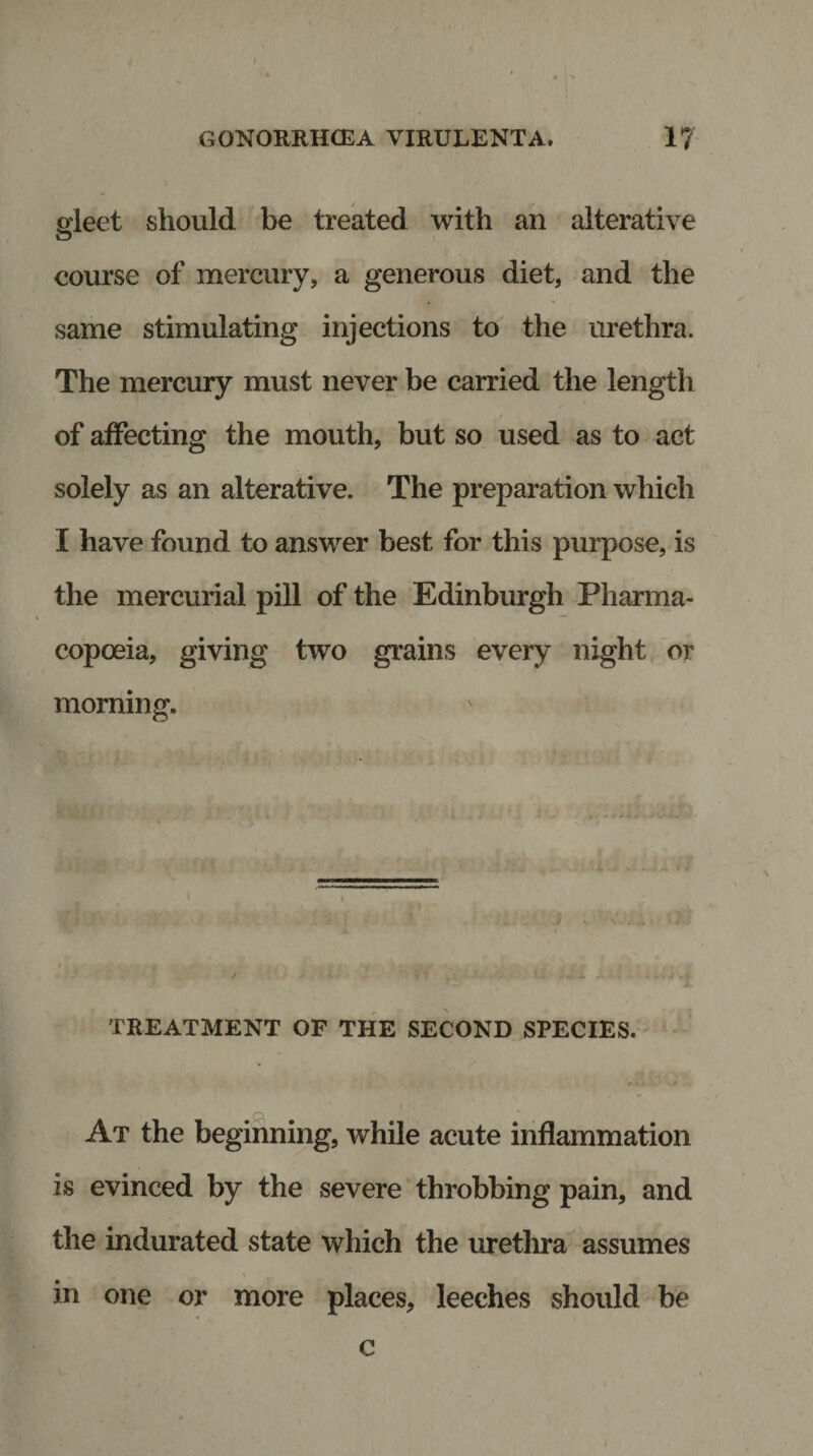 J GONORRHOEA VIRULENTA. 1? gleet should be treated with an alterative course of mercury, a generous diet, and the same stimulating injections to the urethra. The mercury must never be carried the length of affecting the mouth, but so used as to act solely as an alterative. The preparation which I have found to answer best for this purpose, is the mercurial pill of the Edinburgh Pharma¬ copoeia, giving two grains every night or morning. TREATMENT OF THE SECOND SPECIES. At the beginning, while acute inflammation is evinced by the severe throbbing pain, and the indurated state which the urethra assumes in one or more places, leeches should be c