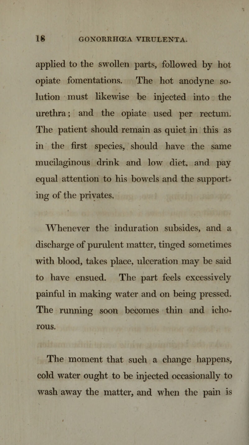 applied to the swollen parts, followed by hot opiate fomentations. The hot anodyne so¬ lution must likewise be injected into the urethra; and the opiate used per rectum. The patient should remain as quiet in this as in the first species, should have the same mucilaginous drink and low diet, and pay equal attention to his bowels and the support¬ ing of the privates, ■ • Whenever the induration subsides, and a discharge of purulent matter, tinged sometimes with blood, takes place, ulceration may be said to have ensued. The part feels excessively painful in making water and on being pressed. The running soon becomes thin and icho¬ rous. The moment that such a change happens, cold water ought to be injected occasionally to wash away the matter, and when the pain is