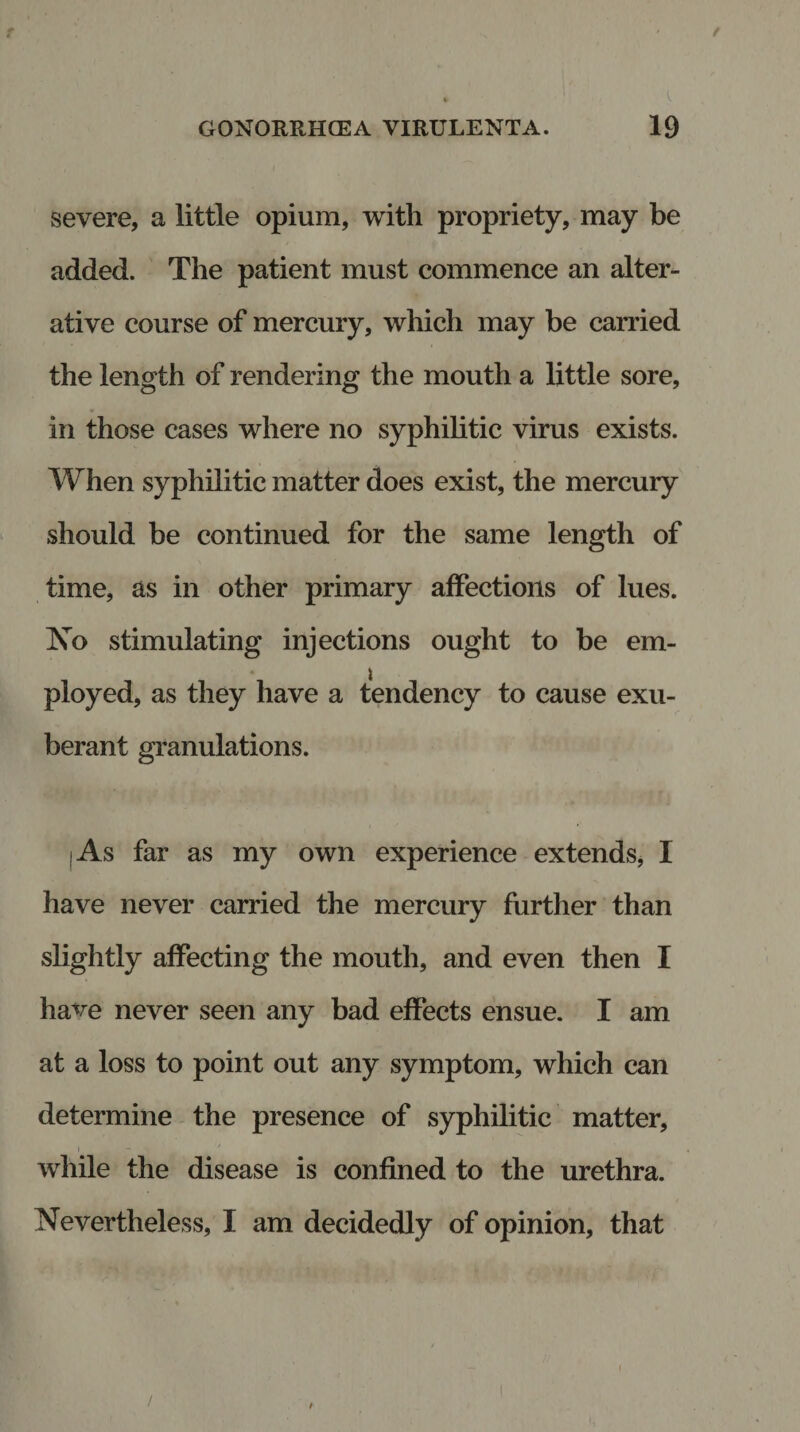 / GONORRHOEA VIRULENTA. 19 severe, a little opium, with propriety, may be added. The patient must commence an alter¬ ative course of mercury, which may be carried the length of rendering the mouth a little sore, in those cases where no syphilitic virus exists. When syphilitic matter does exist, the mercury should be continued for the same length of time, as in other primary affections of lues. No stimulating injections ought to be em- ployed, as they have a tendency to cause exu¬ berant granulations. i As far as my own experience extends, I have never carried the mercury further than slightly affecting the mouth, and even then I have never seen any bad effects ensue. I am at a loss to point out any symptom, which can determine the presence of syphilitic matter, while the disease is confined to the urethra. Nevertheless, I am decidedly of opinion, that / i