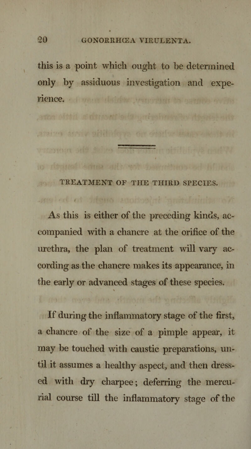 this is a point which ought to be determined only by assiduous investigation and expe¬ rience. TREATMENT OF THE THIRD SPECIES. . * &lt; t As this is either of the preceding kinds, ac¬ companied with a chancre at the orifice of the urethra, the plan of treatment will vary ac¬ cording as the chancre makes its appearance, in the early or advanced stages of these species. \ If during the inflammatory stage of the first, a chancre of the size of a pimple appeal’, it may be touched with caustic preparations, un¬ til it assumes a healthy aspect, and then dress¬ ed with dry charpee; deferring the mercu¬ rial course till the inflammatory stage of the