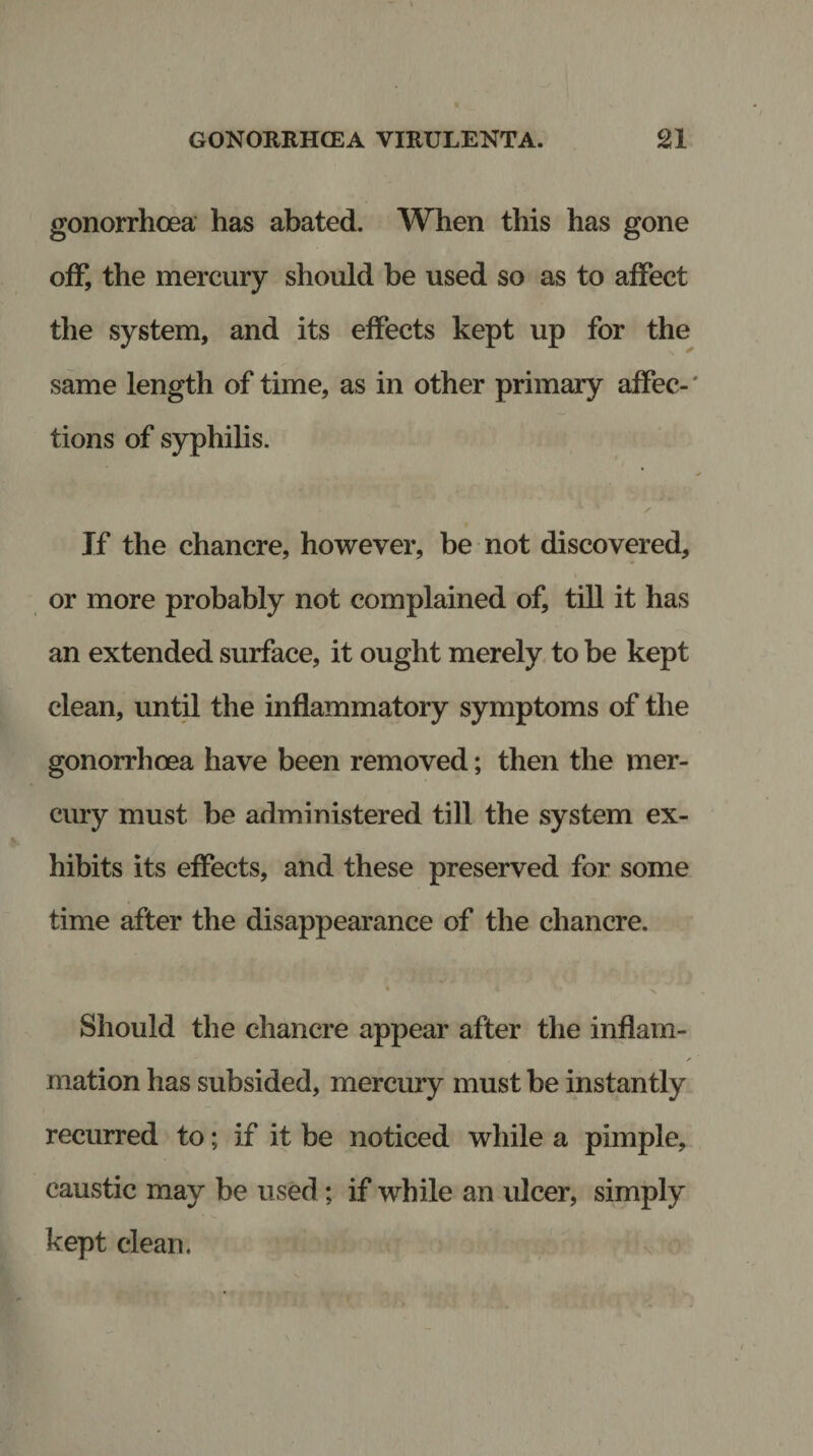 gonorrhoea has abated. When this has gone off, the mercury should be used so as to affect the system, and its effects kept up for the same length of time, as in other primary affec¬ tions of syphilis. If the chancre, however, be not discovered, or more probably not complained of, till it has an extended surface, it ought merely to be kept clean, until the inflammatory symptoms of the gonorrhoea have been removed; then the mer¬ cury must be administered till the system ex¬ hibits its effects, and these preserved for some time after the disappearance of the chancre. • 4 X Should the chancre appear after the inflam- / mation has subsided, mercury must be instantly recurred to; if it be noticed while a pimple, caustic may be used; if while an ulcer, simply kept clean.