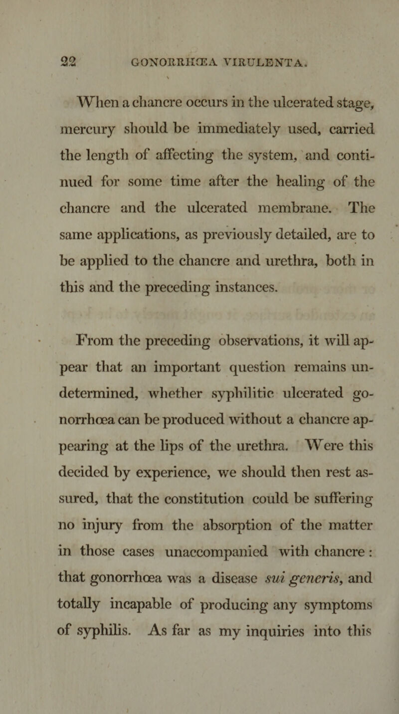 When a chancre occurs in the ulcerated stage, mercury should be immediately used, carried the length of affecting the system, and conti¬ nued for some time after the healing of the chancre and the ulcerated membrane. The same applications, as previously detailed, are to be applied to the chancre and urethra, both in this and the preceding instances. From the preceding observations, it will ap¬ pear that an important question remains un¬ determined, whether syphilitic ulcerated go¬ norrhoea can be produced without a chancre ap¬ pearing at the lips of the urethra. Were this decided by experience, we should then rest as¬ sured, that the constitution could be suffering no injury from the absorption of the matter in those cases unaccompanied with chancre: that gonorrhoea was a disease sui generis, and totally incapable of producing any symptoms of syphilis. As far as my inquiries into this