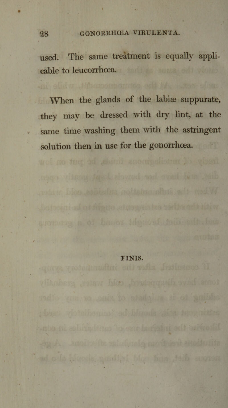 used. The same treatment is equally appli¬ cable to leucorrhcea. % When the glands of the labise suppurate, they may be dressed with dry lint, at the ■ same time washing them with the astringent solution then in use for the gonorrhoea. FINIS.