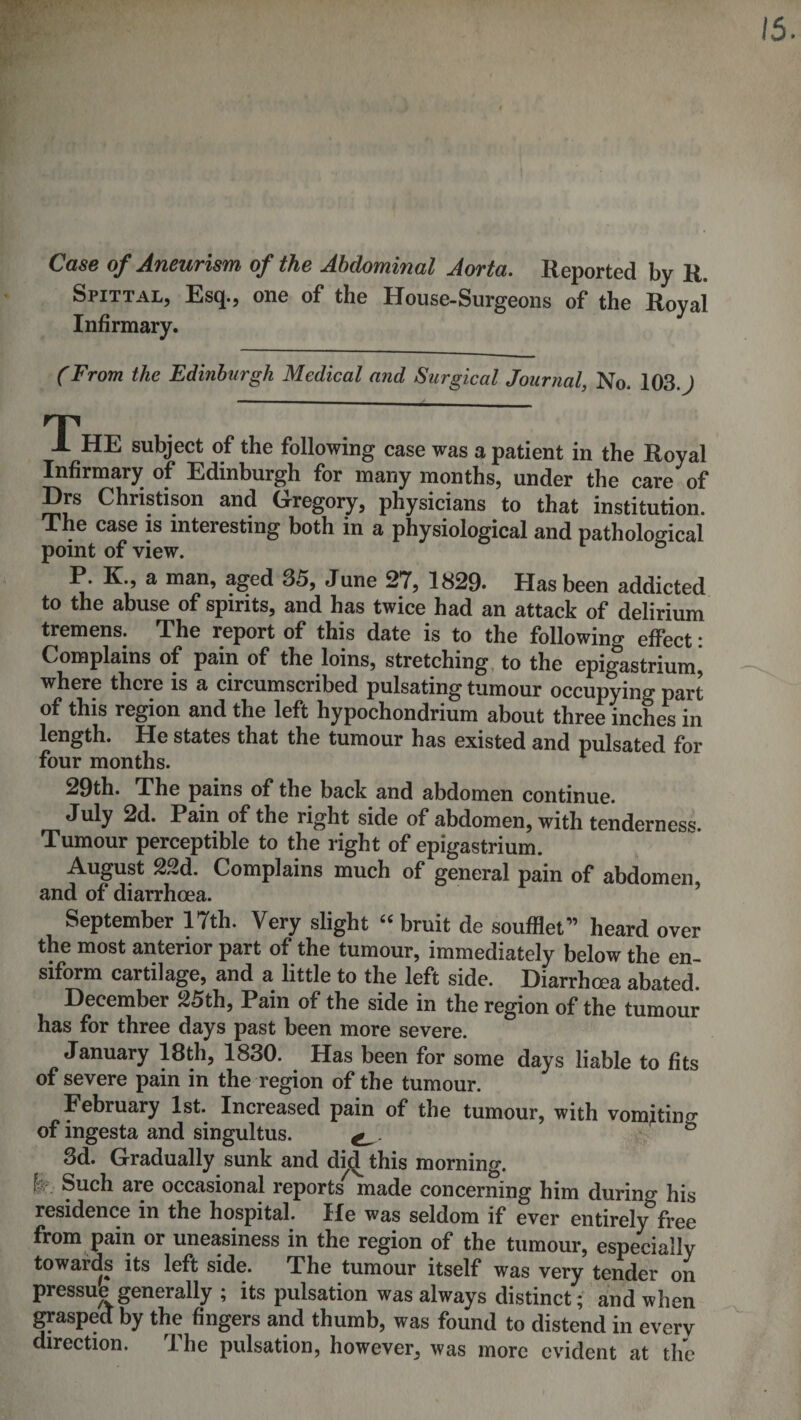 15. Case of Aneurism of the Abdominal Aorta. Reported by R. Spittal, Esq., one of the House-Surgeons of the Royal Infirmary. (From the Edinburgh Medical and Surgical Journal, No. 103. J T ± HE subject of the following case was a patient in the Royal Infirmary of Edinburgh for many months, under the care of Drs Christison and Gregory, physicians to that institution. The case is interesting both in a physiological and pathological point of view. ° P. K., a man, aged 35, June 27, 1829* Has been addicted to the abuse of spirits, and has twice had an attack of delirium tremens. The report of this date is to the following effect: Complains of pain of the loins, stretching, to the epigastrium, where there is a circumscribed pulsating tumour occupying part of this region and the left hypochondrium about three inches in length. He states that the tumour has existed and pulsated for four months. ^ 29th. The pains of the back and abdomen continue. July 2d. Pain of the right side of abdomen, with tenderness. Tumour perceptible to the right of epigastrium. August 22d. Complains much of general pain of abdomen and of diarrhoea. ’ September 17th. Very slight ‘‘ bruit de soufllet” heard over the most anterior part of the tumour, immediately below the en- siform cartilage, and a little to the left side. Diarrhoea abated. December 25th, Pain of the side in the region of the tumour has for three days past been more severe. January 18th, 1830. Has been for some days liable to fits of severe pain in the region of the tumour. February 1st. Increased pain of the tumour, with vomitino of ingesta and singultus. ^ 3d. Gradually sunk and di(^ this morning. k. Such are occasional reports'^ made concerning him during his residence in the hospital. He was seldom if ever entirely free from pain or uneasiness in the region of the tumour, especially towards its left side. The tumour itself was very tender on pressub generally ; its pulsation was always distinct; and when grasped; by the fingers and thumb, was found to distend in every direction. The pulsation, however, was more evident at the