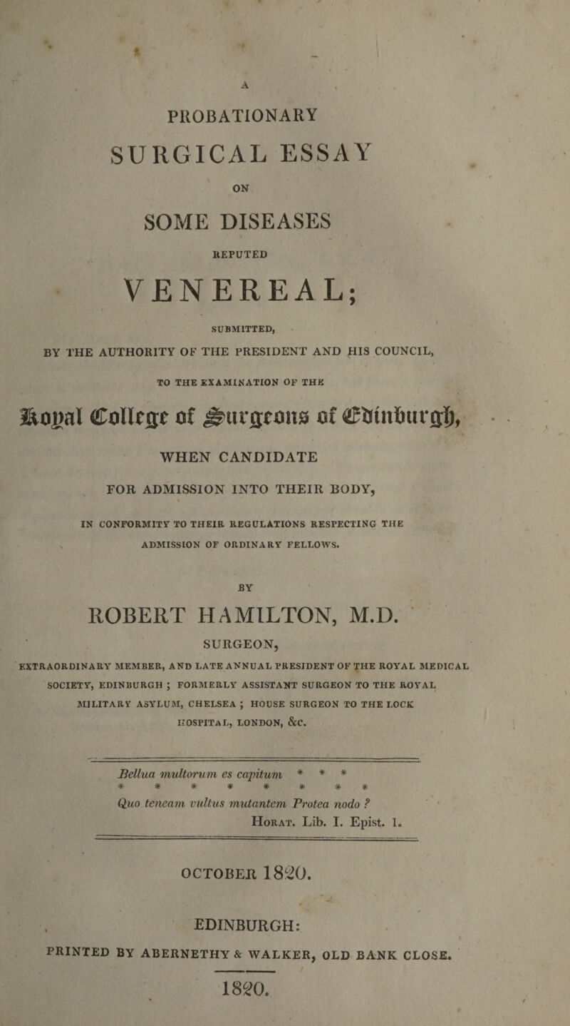 PUOBATIONARY SURGICAL ESSAY ON SOME DISEASES REPUTED VENEREAL; SUBMITTED, BY THE AUTHORITY OF THE PRESIDENT AND HIS COUNCIL, TO THE EXAMINATION OF THE CoUejie of #uifltons of WHEN CANDIDATE FOR ADMISSION INTO THEIR BODY, IN CONFORMITY TO THEIR REGULATIONS RESPECTING THE « ADMISSION OF ORDINARY FELLOWS. NEREAL SUBMITTED, BY ROBERT HAMILTON, M.D. SURGEON, EXTRAORDINARY MEMBER, AND LATE ANNUAL PRESIDENT OF THE ROYAL MEDICAL SOCIETY, EDINBURGH ; FORMERLY ASSISTANT SURGEON TO THE ROYAL MILITARY ASYLUM, CHELSEA ; HOUSE SURGEON TO THE LOCK HOSPITAL, LONDON, &amp;C. Jiellua multoriim es capitum * * * ******** Quo tencam vultus mutantem Protea nodo ? Horat. Lib. I. Epist. 1. OCTOBER EDINBURGH: PRINTED BY ABERNETHY &amp; WALKER, OLD BANK CLOSE. - / 1820