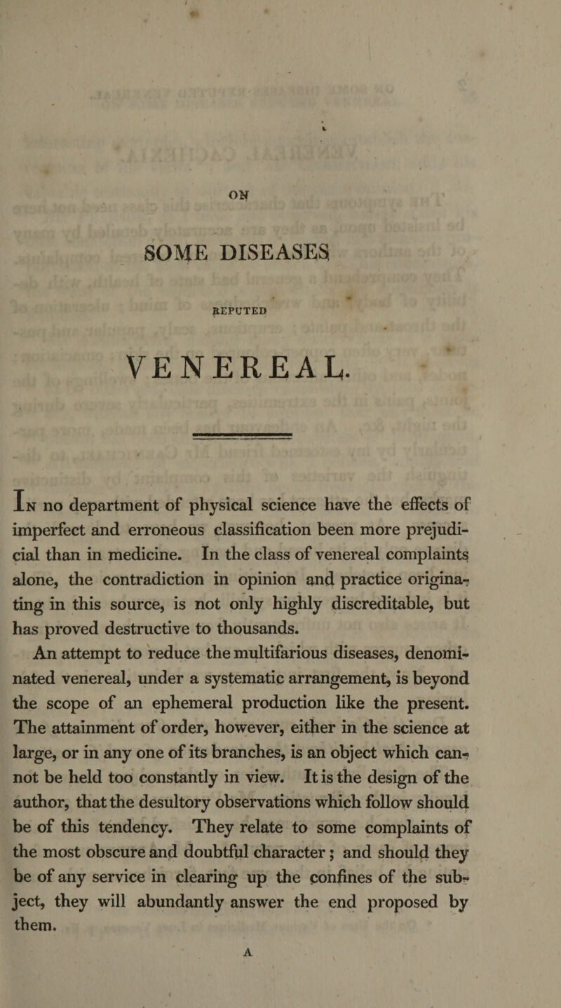 p(;.;i ’f Vf i • ' *iO . ON SOME DISEASES REPUTED VENEREAL. In no department of physical science have the effects of imperfect and erroneous classification been more prejudi¬ cial than in medicine. In the class of venereal complaints; alone, the contradiction in opinion and practice origina-r ting in this source, is not only highly discreditable, but has proved destructive to thousands. An attempt to reduce the multifarious diseases, denomi¬ nated venereal, under a systematic arrangement, is beyond the scope of an ephemeral production like the present. The attainment of order, however, either in the science at large, or in any one of its branches, is an object which can- ' not be held too constantly in view. It is the design of the author, that the desultory observations which follow should be of this tendency. They relate to some complaints of the most obscure and doubtful character; and should they be of any service in clearing up the confines of the sub¬ ject, they will abundantly answer the end proposed by them. \ A