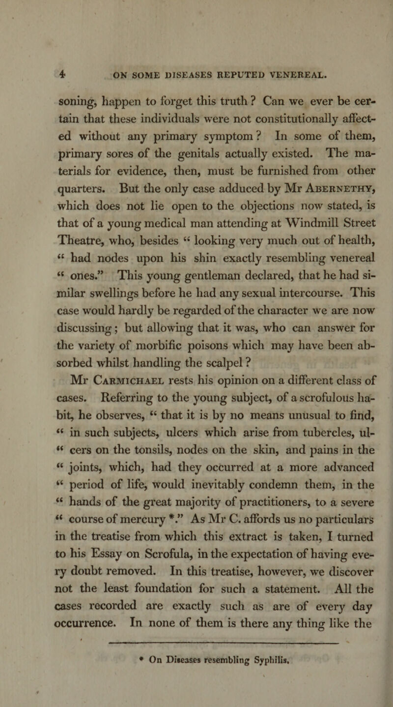 soning, happen to forget this truth ? Can we ever be cer¬ tain that these individuals were not constitutionally affect¬ ed without any primary s^miptom ? In some of them, primary sores of the genitals actually existed. The ma¬ terials for evidence, then, must be furnished from other quarters. But the only case adduced by Mr Abernethy, which does not lie open to the objections now stated, is that of a young medical man attending at Windmill Street Theatre, who, besides “ looking very much out of health, “ had nodes upon his shin exactly resembling venereal “ ones.” This young gentleman declared, that he had si¬ milar swellings before he had any sexual intercourse. This case would hardly be regarded of the character we are now discussing; but allowing tliat it was, who can answer for the variety of morbific poisons which may have been ab¬ sorbed whilst handling the scalpel ? Mr Carmichael rests his opinion on a different class of cases. Referring to the young subject, of a scrofulous ha¬ bit, he observes, “ that it is by no means unusual to find, “ in such subjects, ulcers which arise from tubercles, ul- “ cers on the tonsils, nodes on the skin, and pains in the “ joints, which, had they occurred at a more advanced “ period of life, would inevitably condemn them, in the hands of the great majority of practitioners, to a severe ‘‘ course of mercury As Mr C. affords us no particulars in the treatise from which this extract is taken, I turned to his Essay on Scrofula, in the expectation of having eve¬ ry doubt removed. In this treatise, however, we discover not the least foundation for such a statement. All the cases recorded are exactly such as are of every day occurrence. In none of them is there any thing like the * On Diteases resembling Syphilis.