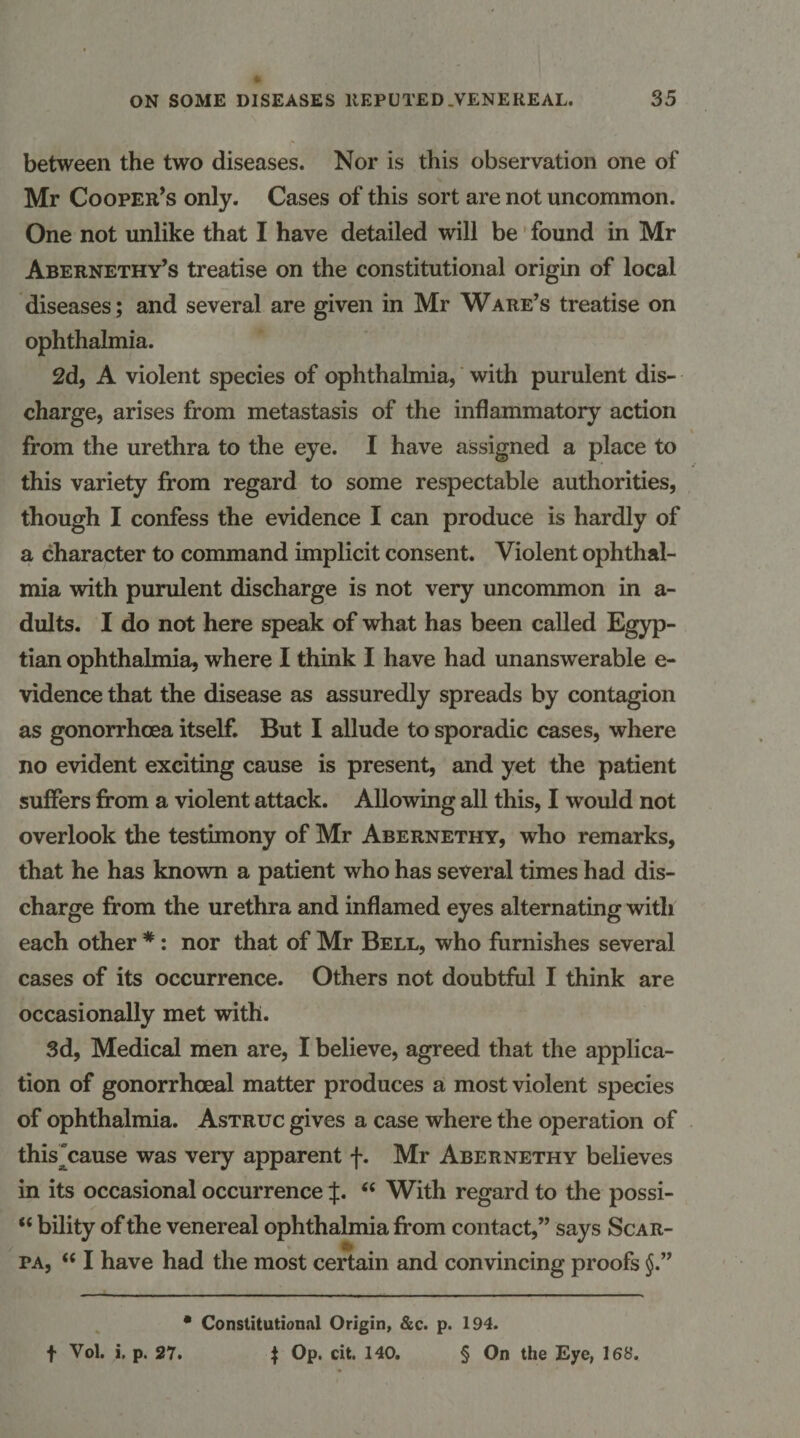 between the two diseases. Nor is this observation one of Mr Cooper’s only. Cases of this sort are not uncommon. One not unlike that I have detailed will be' found in Mr Abernethy’s treatise on the constitutional origin of local diseases; and several are given in Mr Ware’s treatise on ophthalmia. 2d, A violent species of ophthalmia,' with purulent dis¬ charge, arises from metastasis of the inflammatory action from the urethra to the eye. I have assigned a place to this variety from regard to some respectable authorities, though I confess the evidence I can produce is hardly of a character to command implicit consent. Violent ophthal¬ mia with purulent discharge is not very uncommon in a- dults. I do not here speak of what has been called Egyp¬ tian ophthalmia, where I think I have had unanswerable e- vidence that the disease as assuredly spreads by contagion as gonorrhoea itself. But I allude to sporadic cases, where no evident exciting cause is present, and yet the patient suffers from a violent attack. Allowing all this, I would not overlook the testimony of Mr Abernethy, who remarks, that he has known a patient who has several times had dis¬ charge from the urethra and inflamed eyes alternating with each other *: nor that of Mr Bell, who furnishes several cases of its occurrence. Others not doubtful I think are occasionally met with. 3d, Medical men are, I believe, agreed that the applica¬ tion of gonorrhoeal matter produces a most violent species of ophthalmia. Astruc gives a case where the operation of this^cause was very apparent f. Mr Abernethy believes in its occasional occurrence “ With regard to the possi- “ bility of the venereal ophthalmia from contact,” says Scar- PA, “ I have had the most certain and convincing proofs §.” * Constitutional Origin, &amp;c. p. 194. f Vol. i. p. 27. ^ Op. cit. 140. § On the Eye, 168.