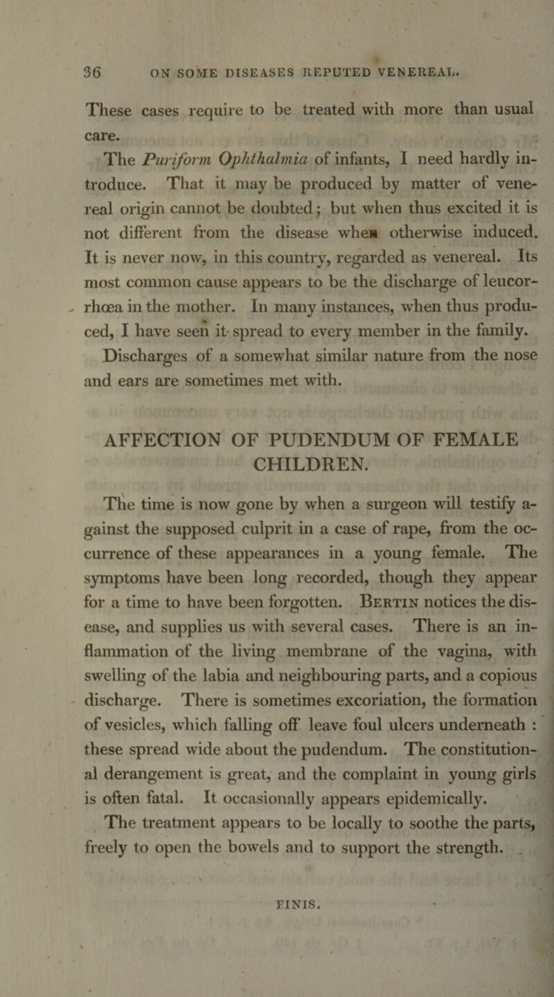 These cases require to be treated with more than usual care. The Puriform Ophthalmia of infants, I need hardly in¬ troduce. That it may be produced by matter of vene¬ real origin cannot be doubted; but when thus excited it is not different fi’om the disease when otherwise induced. It is never now, in this country, regarded as venereal. Its most common cause appears to be the discharge of leucor- rhcea in the mother. In many instances, when thus produ¬ ced, I have seen it- spread to every member in the family. Discharges of a somewhat similar nature from the nose and ears are sometimes met with. AFFECTION OF PUDENDUM OF FEMALE CHILDREN. Tl'ie time is now gone by when a surgeon will testify a- gainst the supposed culprit in a case of rape, from the oc¬ currence of these appearances in a young female. The symptoms have been long recorded, though they appear for a time to have been forgotten. Bertin notices the dis¬ ease, and supplies us with several cases. There is an in¬ flammation of the living membrane of the vagina, witli swelling of the labia and neighbouring parts, and a copious discharge. There is sometimes excoriation, the formation of vesicles, wliich falling off leave foul ulcers underneath : these spread wide about the pudendum. The constitution¬ al derangement is great, and the complaint in young girls is often fatal. It occasionally appears epidemically. The treatment appears to be locally to soothe the parts, freely to open the bowels and to support the strength. . FINIS.