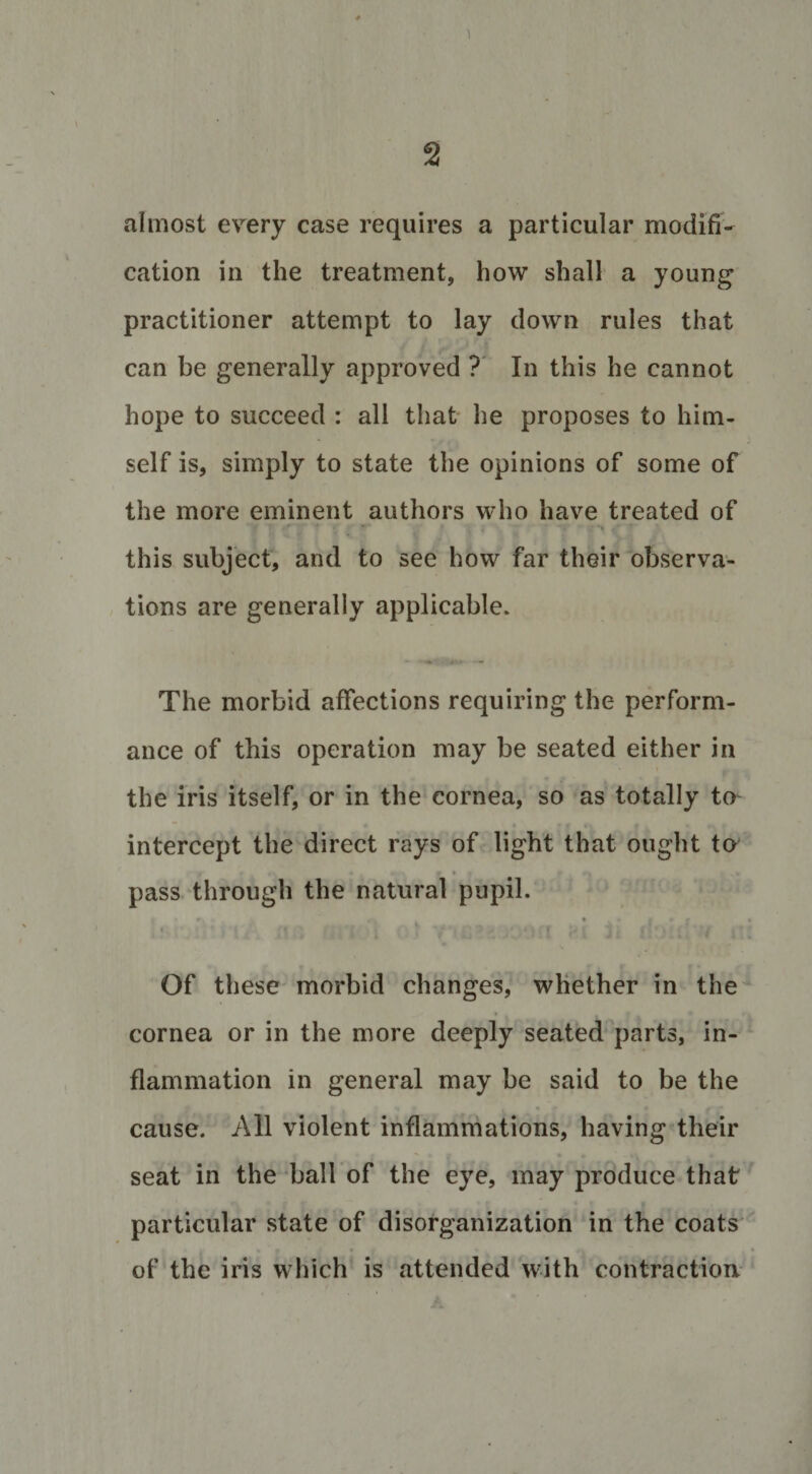 1 2 almost every case requires a particular modifi¬ cation in the treatment, how shall a young practitioner attempt to lay down rules that can be generally approved ? In this he cannot hope to succeed : all that he proposes to him¬ self is, simply to state the opinions of some of the more eminent authors who have treated of this subject, and to see how far their observa¬ tions are generally applicable. The morbid affections requiring the perform¬ ance of this operation may be seated either in the iris itself, or in the cornea, so as totally to intercept the direct rays of light that ought to • pass through the natural pupil. Of these morbid changes, whether in the cornea or in the more deeply seated parts, in¬ flammation in general may be said to be the cause. All violent inflammations, having their seat in the ball of the eye, may produce that particular state of disorganization in the coats of the iris which is attended with contraction