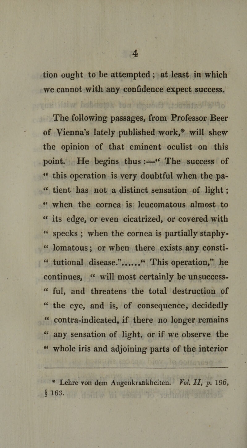 tion ought to be attempted; at least in which we cannot with any confidence expect success. The following passages, from Professor Beer of Vienna’s lately published work,* will shew the opinion of that eminent oculist on this point. He begins thus :—“ The success of “ this operation is very doubtful when the pa- “ tient has not a distinct sensation of light; “ when the cornea is leucomatous almost to “ its edge, or even cicatrized, or covered with “ specks ; when the cornea is partially staphy- “ lomatous; or when there exists any consti- “ tutional disease.”.“ This operation,” he continues, “ will most certainly be unsuccess- “ ful, and threatens the total destruction of “ the eye, and is, of consequence, decidedly “ contra-indicated, if there no longer remains “ any sensation of light, or if we observe the “ whole iris and adjoining parts of the interior * Lehre von dem Augenkrankheiten. Vo/, II, p. 196, § 163.