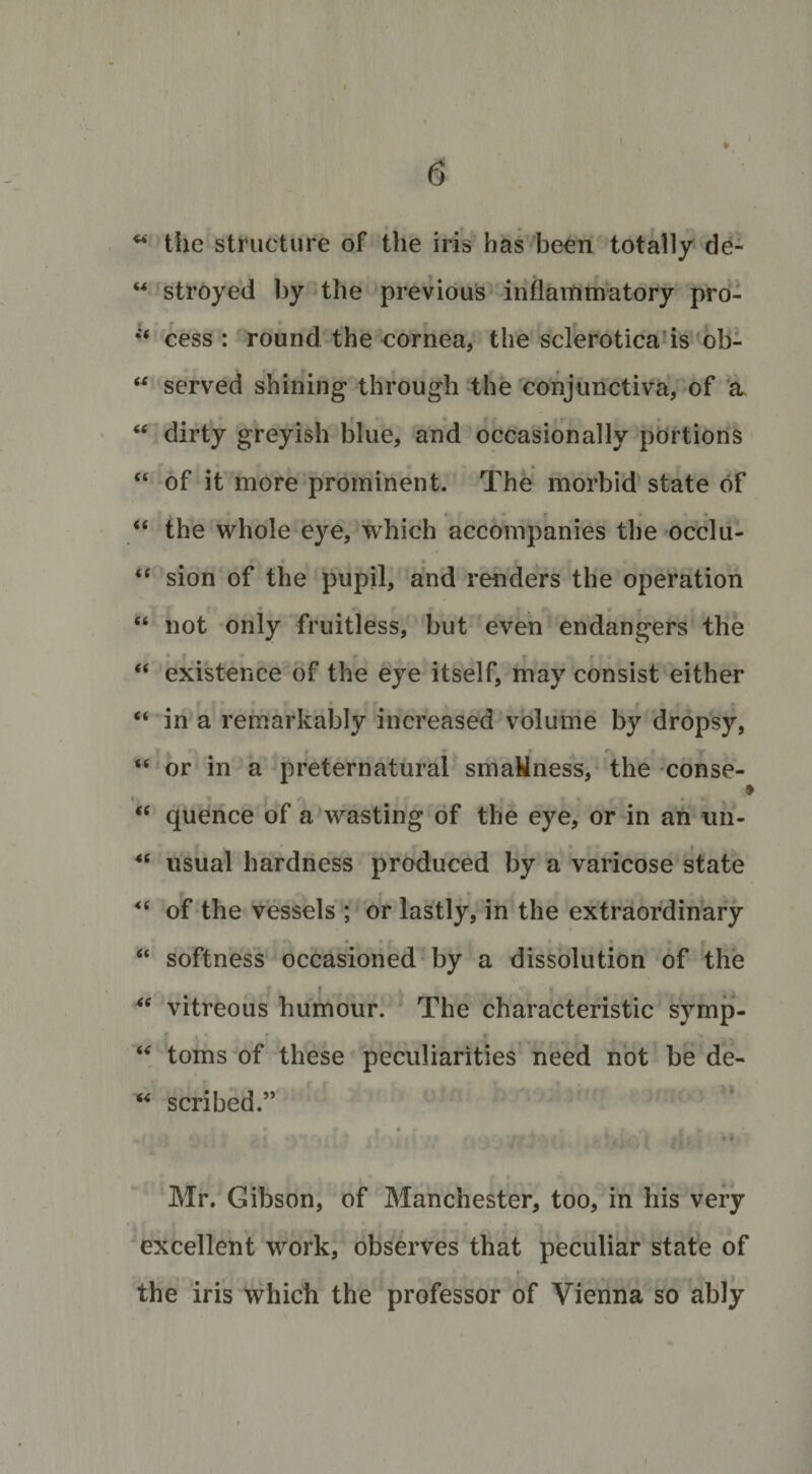 i u the structure of the iris has been totally de- M stroyed by the previous inflammatory pro- cess: round the cornea, the sclerotica is ob- * , i( served shining through the conjunctiva, of a “ dirty greyish blue, and occasionally portions “ of it more prominent. The morbid state of , * * ■ . • p ••• “ the whole eye, which accompanies the occlu- “ sion of the pupil, and renders the operation • * » • «- • . - * - “ not only fruitless, but even endangers the “ existence of the eye itself, may consist either “ in a remarkably increased volume by dropsy, i . r t r r. &gt; Y • “ or in a preternatural smaWness, the conse- &lt; “ quence of a wasting of the eye, or in an un- *( usual hardness produced by a varicose state “ of the vessels ; or lastly, in the extraordinary # • J « . r “ softness occasioned by a dissolution of the * “ vitreous humour. The characteristic symp- .• • - _ * .• . * j “ toms of these peculiarities need not be de- “ scribed.” M » Vll 1 Til 7 1/ *1J If .* / .• * t -4 / I# «|V| Mr. Gibson, of Manchester, too, in his very excellent work, observes that peculiar state of the iris which the professor of Vienna so ably