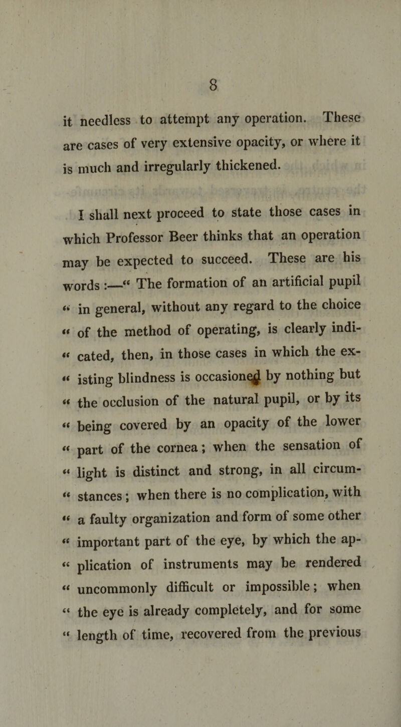 it needless to attempt any operation. These are cases of very extensive opacity, or where it is much and irregularly thickened. I shall next proceed to state those cases in which Professor Beer thinks that an operation may be expected to succeed. These are his words :_“ The formation of an artificial pupil “ in general, without any regard to the choice « of the method of operating, is clearly indi- “ cated, then, in those cases in which the ex- u isting blindness is occasion^ by nothing but « the occlusion of the natural pupil, or by its « being covered by an opacity of the lower « part of the cornea; when the sensation of “ light is distinct and strong, in all circum- u stances ; when there is no complication, with “ a faulty organization and form of some other « important part of the eye, by which the ap- “ plication of instruments may be rendered “ uncommonly difficult or impossible; when “ the eye is already completely, and for some “ length of time, recovered from the previous