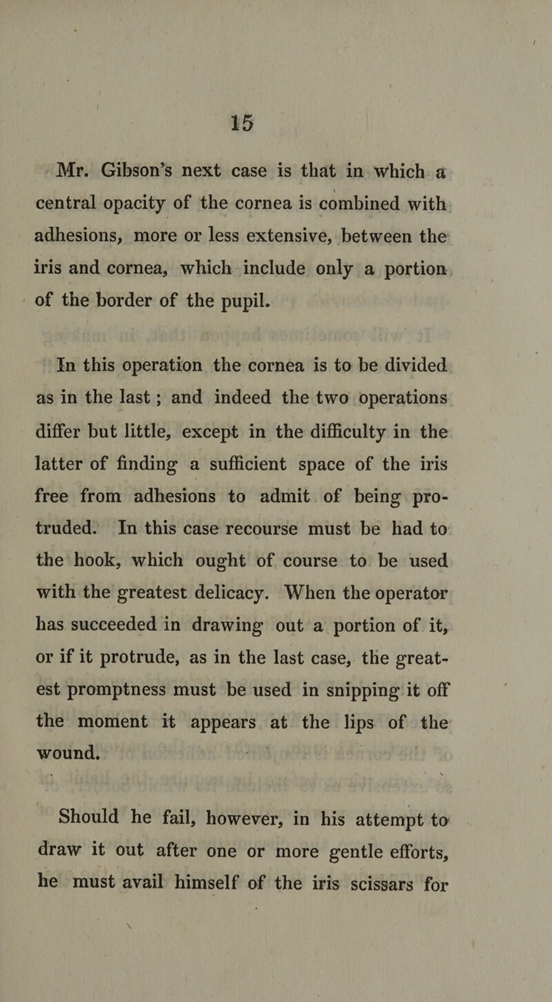 15 Mr. Gibson’s next case is that in which a central opacity of the cornea is combined with adhesions, more or less extensive, between the iris and cornea, which include only a portion of the border of the pupil. In this operation the cornea is to be divided as in the last; and indeed the two operations differ but little, except in the difficulty in the latter of finding a sufficient space of the iris free from adhesions to admit of being pro¬ truded. In this case recourse must be had to the hook, which ought of course to be used with the greatest delicacy. When the operator has succeeded in drawing out a portion of it, or if it protrude, as in the last case, the great¬ est promptness must be used in snipping it off the moment it appears at the lips of the wound. . \ Should he fail, however, in his attempt to draw it out after one or more gentle efforts, he must avail himself of the iris scissars for