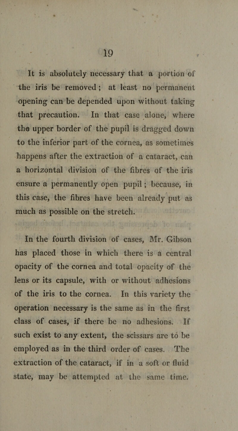 t It is absolutely necessary that a portion of the iris be removed; at least no permanent opening can be depended upon without taking that precaution. In that case alone, where the upper border of the pupil is dragged down to the inferior part of the cornea, as sometimes happens after the extraction of a cataract, can a horizontal division of the fibres of the iris * r ensure a permanently open pupil; because, in this case, the fibres have been already put as much as possible on the stretch. In the fourth division of cases, Mr. Gibson has placed those in which there is a central opacity of the cornea and total opacity of the lens or its capsule, with or without adhesions of the iris to the cornea. In this variety the operation necessary is the same as in the first class of cases, if there be no adhesions. If such exist to any extent, the scissars are to be employed as in the third order of cases. The / extraction of the cataract, if in a soft or fluid state, may be attempted at the same time.