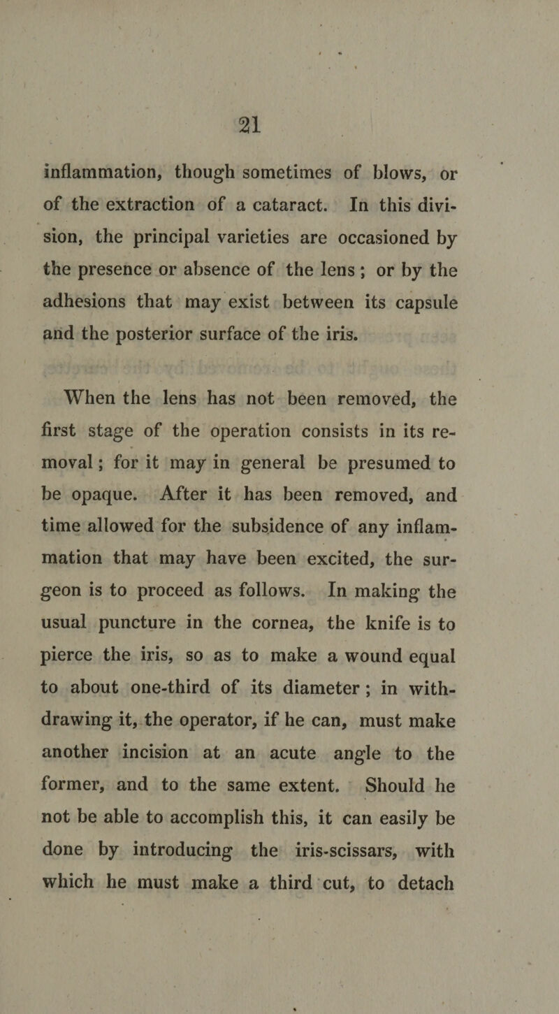 inflammation, though sometimes of blows, or of the extraction of a cataract. In this divi¬ sion, the principal varieties are occasioned by the presence or absence of the lens ; or by the adhesions that may exist between its capsule and the posterior surface of the iris. When the lens has not been removed, the first stage of the operation consists in its re¬ moval ; for it may in general be presumed to be opaque. After it has been removed, and time allowed for the subsidence of any inflam¬ mation that may have been excited, the sur¬ geon is to proceed as follows. In making the usual puncture in the cornea, the knife is to pierce the iris, so as to make a wound equal to about one-third of its diameter; in with¬ drawing it, the operator, if he can, must make another incision at an acute angle to the former, and to the same extent. Should he not be able to accomplish this, it can easily be done by introducing the iris-scissars, with which he must make a third cut, to detach