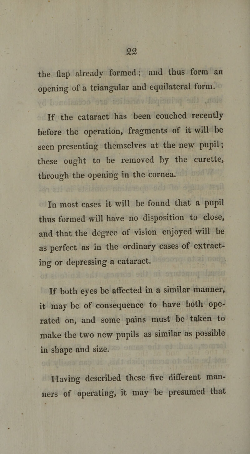 the flap already formed; and thus form an opening of a triangular and equilateral form. t: * If the cataract has been couched recently before the operation, fragments of it will be seen presenting themselves at the new pupil; these ought to be removed by the curette, through the opening in the cornea. In most cases it will be found that a pupil , &lt;. thus formed will have no disposition to close, and that the degree of vision enjoyed will be as perfect as in the ordinary cases of extract¬ ing or depressing a cataract. If both eyes be affected in a similar manner, it may be of consequence to have both ope¬ rated on, and some pains must be taken to make the two new pupils as similar as possible in shape and size. Having described these five different man¬ ners of operating, it may be presumed that