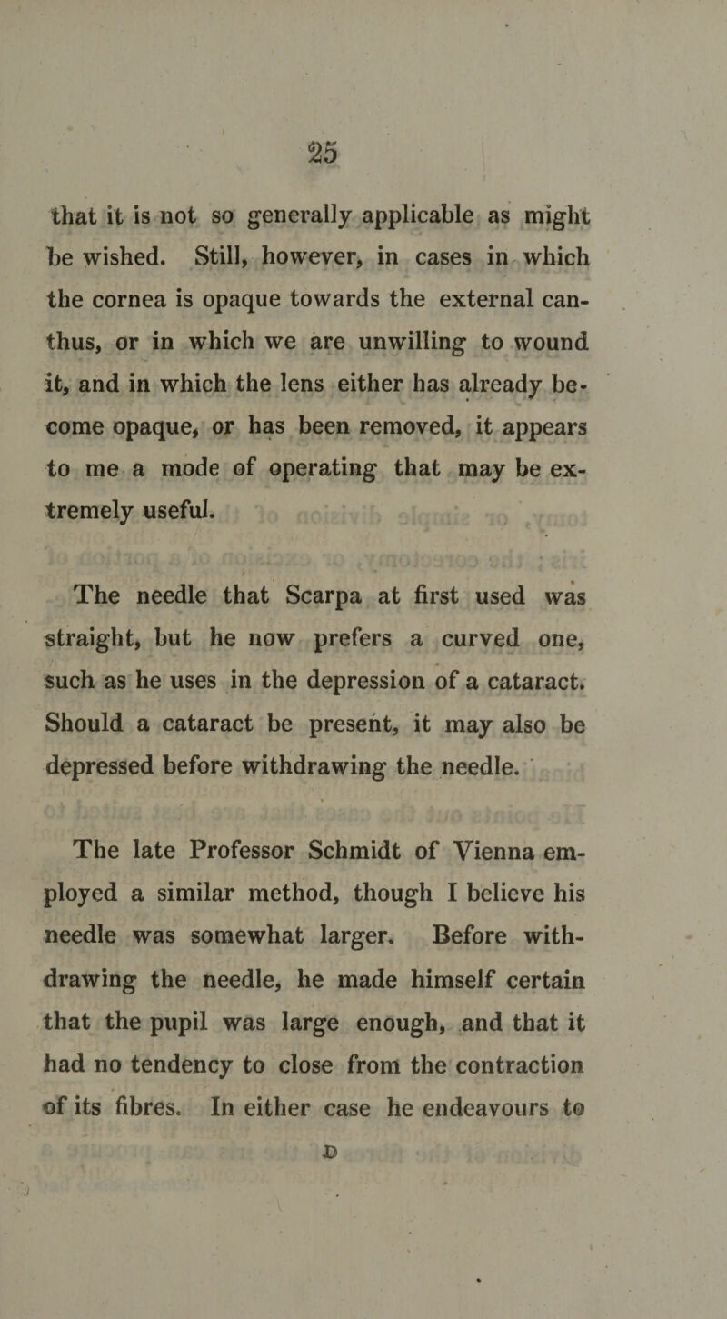 s25 that it is not so generally applicable as might be wished. Still, however, in cases in which the cornea is opaque towards the external can- thus, or in which we are unwilling to wound it, and in which the lens either has already be¬ come opaque, or has been removed, it appears to me a mode of operating that may be ex¬ tremely useful. The needle that Scarpa at first used was straight, but he now prefers a curved one, such as he uses in the depression of a cataract. Should a cataract be present, it may also be depressed before withdrawing the needle. The late Professor Schmidt of Vienna em¬ ployed a similar method, though I believe his needle was somewhat larger. Before with¬ drawing the needle, he made himself certain that the pupil was large enough, and that it had no tendency to close from the contraction of its fibres. In either case he endeavours to D