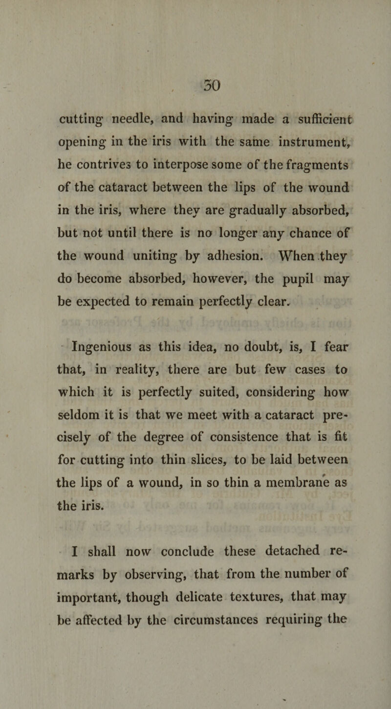 cutting needle, and having made a sufficient opening in the iris with the same instrument, he contrives to interpose some of the fragments of the cataract between the lips of the wound in the iris, where they are gradually absorbed, but not until there is no longer any chance of the wound uniting by adhesion. When they do become absorbed, however, the pupil may be expected to remain perfectly clear. ...» ' Ingenious as this idea, no doubt, is, I fear that, in reality, there are but few cases to which it is perfectly suited, considering how seldom it is that we meet with a cataract pre¬ cisely of the degree of consistence that is fit for cutting into thin slices, to be laid between the lips of a wound, in so thin a membrane as the iris. I shall now conclude these detached re¬ marks by observing, that from the number of important, though delicate textures, that may be affected by the circumstances requiring the