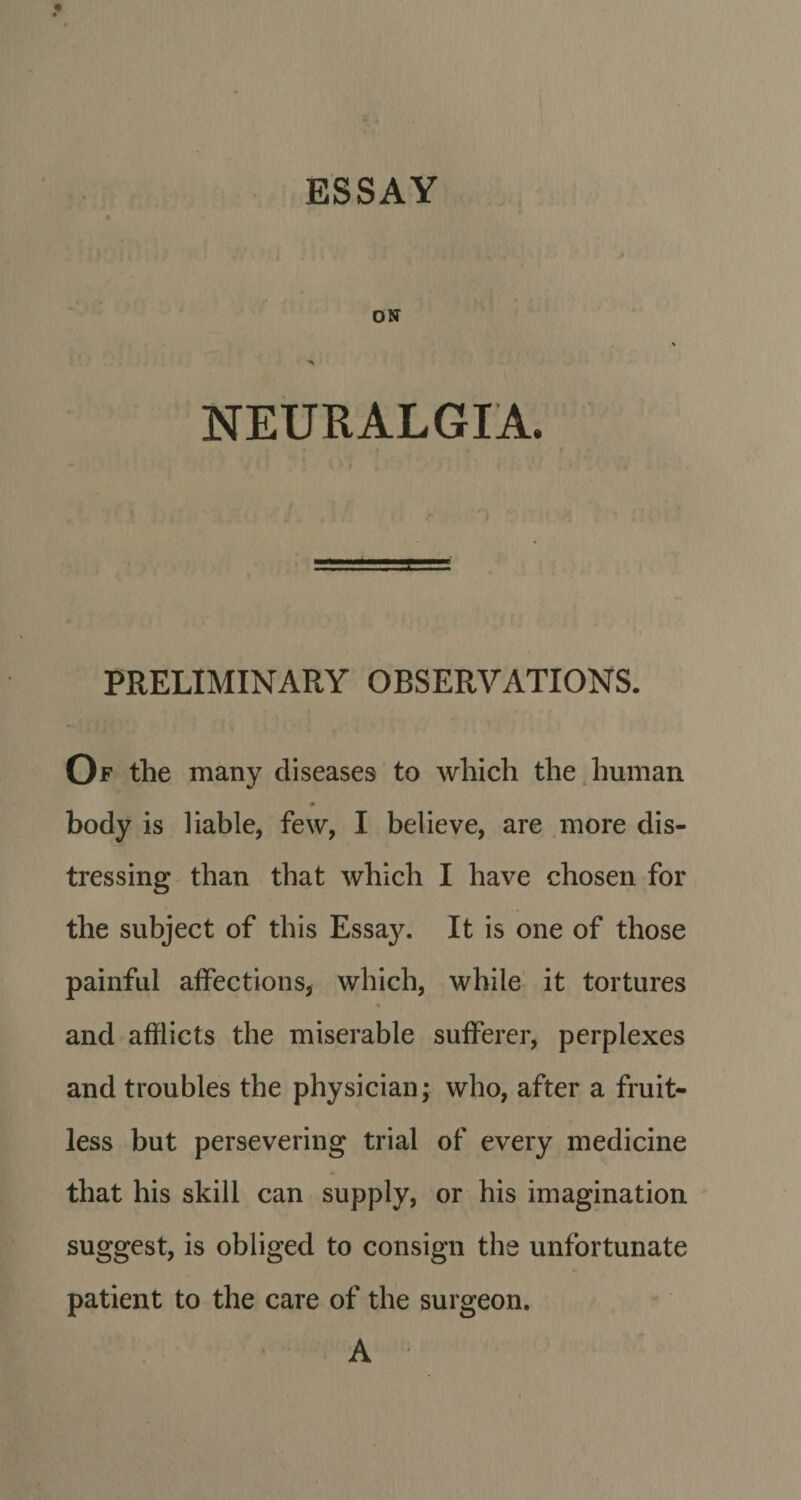 ESSAY ON NEURALGIA. PRELIMINARY OBSERVATIONS. Of the many diseases to which the human body is liable, few, I believe, are more dis¬ tressing than that which I have chosen for the subject of this Essa}^ It is one of those painful affections, which, while it tortures and afflicts the miserable sufferer, perplexes and troubles the physician; who, after a fruit¬ less but persevering trial of every medicine that his skill can supply, or his imagination suggest, is obliged to consign the unfortunate patient to the care of the surgeon. A