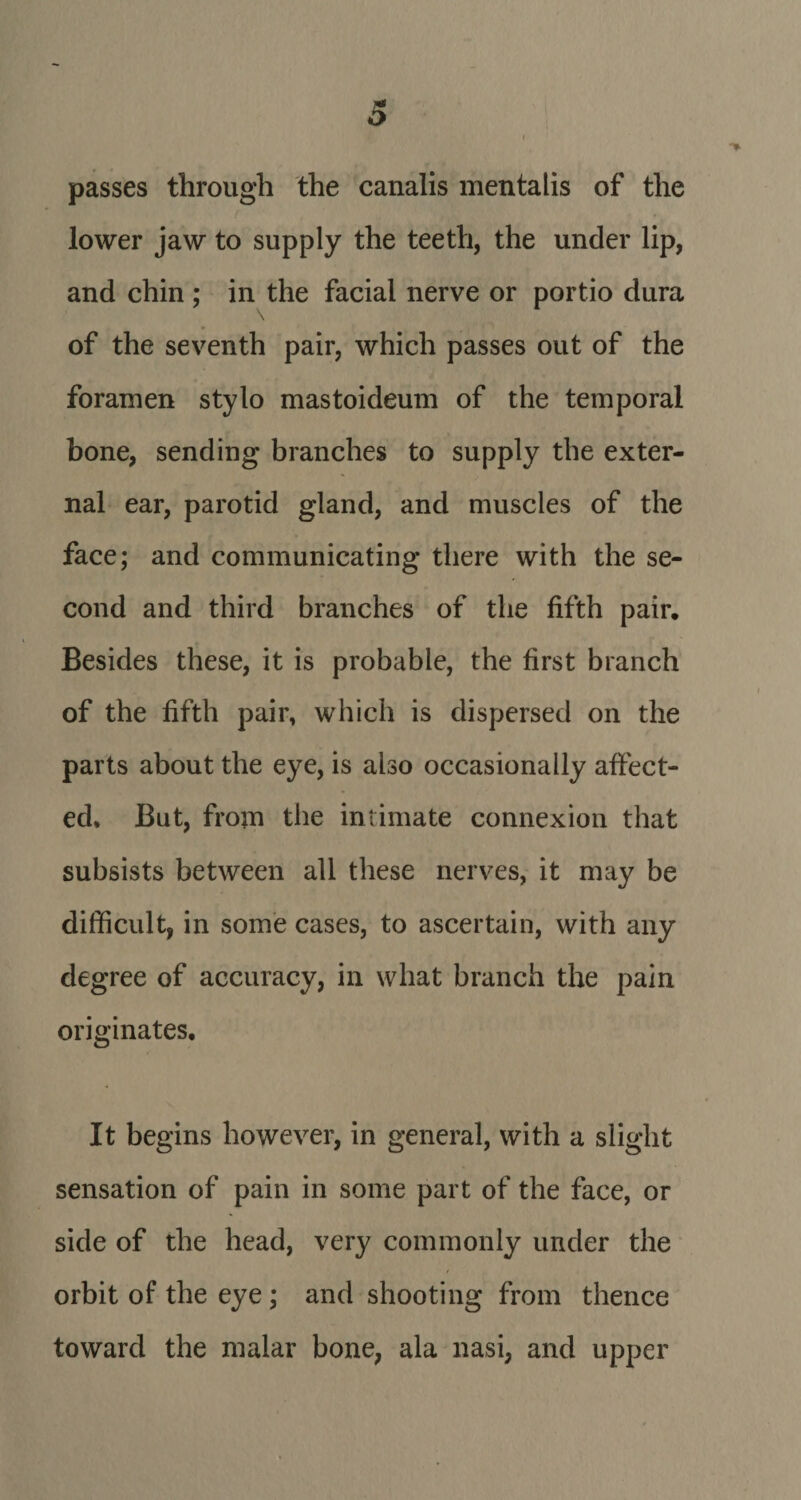 passes through the canalis mentalis of the lower jaw to supply the teeth, the under lip, and chin ; in the facial nerve or portio dura \ of the seventh pair, which passes out of the foramen stylo mastoideum of the temporal bone, sending branches to supply the exter¬ nal ear, parotid gland, and muscles of the face; and communicating there with the se¬ cond and third branches of the fifth pair. Besides these, it is probable, the first branch of the fifth pair, which is dispersed on the parts about the eye, is also occasionally affect¬ ed, But, from the intimate connexion that subsists between all these nerves, it may be difficult, in some cases, to ascertain, with any degree of accuracy, in what branch the pain originates. It begins however, in general, with a slight sensation of pain in some part of the face, or side of the head, very commonly under the orbit of the eye; and shooting from thence toward the malar bone, ala nasi, and upper