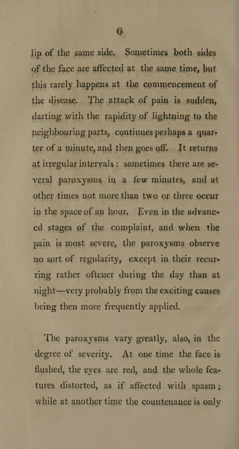 lip of the same side. Sometimes both sides of the face are affected at the same time, but this rarely happens at the commencement of the disease. The attack of pain is sudden, darting with the rapidity of lightning to the neighbouring parts, continues perhaps a quar¬ ter of a minute, and then goes off. It returns at irregular intervals : sometimes there are se¬ veral paroxysms in a few minutes, and at other times not more than two or three occur in the space of an hour. Even in the advance ed stages of the complaint, and when the pain is most severe, the paroxysms observe no sort of regularity, except in their recur¬ ring rather oftener during the day than at night—very probably from the exciting causes being then more frequently applied. The paroxysms vary greatly, also, in the degree of severity. At one time the face is flushed, the eyes are red, and the whole fea¬ tures distorted, as if affected with spasm; while at another time the countenance is only