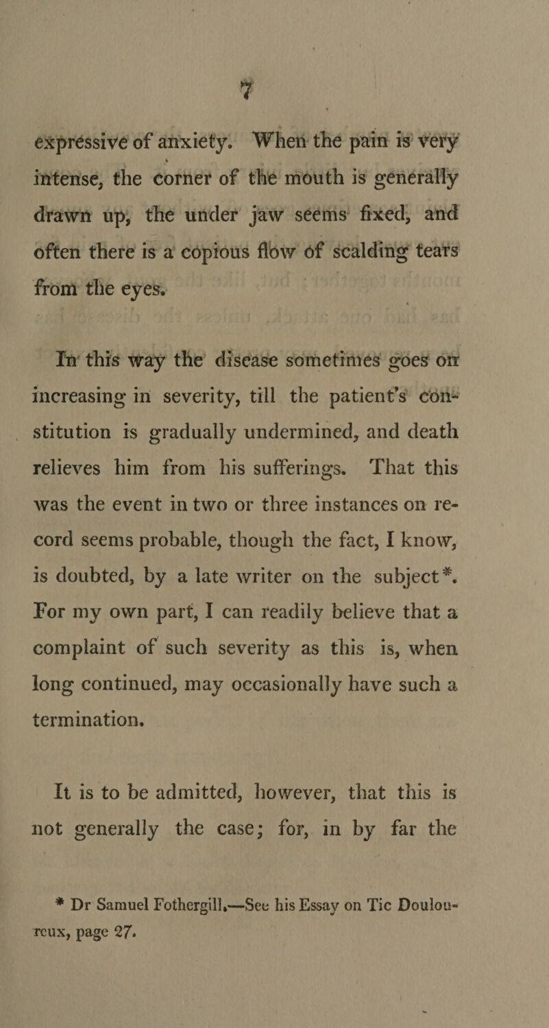 expressive of anxiety. When the pain is very intense, the corner of the mouth is generally drawn up, the under jaw seems fixed, and often there is a copious flow of scalding tears from the eyes. 4 In this way the disease sometimes goes on increasing in severity, till the patient s con¬ stitution is gradually undermined, and death relieves him from his sufferings. That this was the event in two or three instances on re¬ cord seems probable, though the fact, I know, is doubted, by a late writer on the subject*'. For my own part, I can readily believe that a complaint of such severity as this is, when long continued, may occasionally have such a termination. It is to be admitted, however, that this is not generally the case; for, in by far the * Dr Samuel Fothergilh—See his Essay on Tic Doulou¬ reux, page